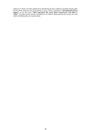 Pentru cei ce doresc un studiu suplimentar al Adventismul de Ziua a Şaptea le recomand casetele audio
de 60 şi 90 de minute pe care le pot procura la cerere. Prima se intitulează “Adventismul de Ziua a
Şaptea”, iar cea de-a doua, “Mari contraziceri din cartea Marea Controversă a lui Ellen G.
White”. Vă puteţi procura casetele trimiţându-mi un e-mail la adresa indicată mai sus prin care vom
stabili modalitatea prin care le puteţi obţine.




                                                 16
 