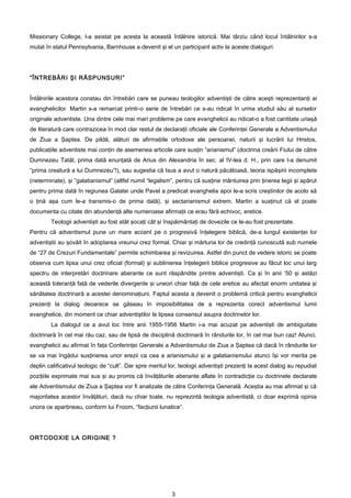 Missionary College, l-a asistat pe acesta la această întâlnire istorică. Mai târziu când locul întâlnirilor s-a
mutat în statul Pennsylvania, Barnhouse a devenit şi el un participant activ la aceste dialoguri.




“ÎNTREBĂRI ŞI RĂSPUNSURI”


Întâlnirile acestora constau din întrebări care se puneau teologilor adventişti de către aceşti reprezentanţi ai
evanghelicilor. Martin s-a remarcat printr-o serie de întrebări ce s-au ridicat în urma studiul său al surselor
originale adventiste. Una dintre cele mai mari probleme pe care evanghelicii au ridicat-o a fost cantitate uriaşă
de literatură care contrazicea în mod clar restul de declaraţii oficiale ale Conferinţei Generale a Adventismului
de Ziua a Şaptea. De pildă, alături de afirmaţiile ortodoxe ale persoanei, naturii şi lucrării lui Hristos,
publicaţiile adventiste mai conţin de asemenea articole care susţin “arianismul” (doctrina creării Fiului de către
Dumnezeu Tatăl, prima dată enunţată de Arius din Alexandria în sec. al IV-lea d. H., prin care l-a denumit
“prima creatură a lui Dumnezeu”!), sau sugestia că Isus a avut o natură păcătoasă, teoria ispăşirii incomplete
(neterminate), şi “galatianismul” (altfel numit “legalism”, pentru că susţine mântuirea prin ţinerea legii şi apărut
pentru prima dată în regiunea Galatei unde Pavel a predicat evanghelia apoi le-a scris creştinilor de acolo să
o ţină aşa cum le-a transmis-o de prima dată), şi sectarianismul extrem. Martin a susţinut că el poate
documenta cu citate din abundenţă alte numeroase afirmaţii ce erau fără echivoc, eretice.
        Teologii adventişti au fost atât şocaţi cât şi înspăimântaţi de dovezile ce le-au fost prezentate.
Pentru că adventismul pune un mare accent pe o progresivă înţelegere biblică, de-a lungul existenţei lor
adventiştii au şovăit în adoptarea vreunui crez formal. Chiar şi mărturia lor de credinţă cunoscută sub numele
de “27 de Crezuri Fundamentale” permite schimbarea şi revizuirea. Astfel din punct de vedere istoric se poate
observa cum lipsa unui crez oficial (formal) şi sublinierea înţelegerii biblice progresive au făcut loc unui larg
spectru de interpretări doctrinare aberante ce sunt răspândite printre adventişti. Ca şi în anii ’50 şi astăzi
această toleranţă faţă de vederile divergente şi uneori chiar faţă de cele eretice au afectat enorm unitatea şi
sănătatea doctrinară a acestei denominaţiuni. Faptul acesta a devenit o problemă critică pentru evanghelicii
prezenţi la dialog deoarece se găseau în imposibilitatea de a reprezenta corect adventismul lumii
evanghelice, din moment ce chiar adventiştilor le lipsea consensul asupra doctrinelor lor.
        La dialogul ce a avut loc între anii 1955-1956 Martin i-a mai acuzat pe adventişti de ambiguitate
doctrinară în cel mai rău caz, sau de lipsă de disciplină doctrinară în rândurile lor, în cel mai bun caz! Atunci,
evanghelicii au afirmat în faţa Conferinţei Generale a Adventismului de Ziua a Şaptea că dacă în rândurile lor
se va mai îngădui susţinerea unor erezii ca cea a arianismului şi a galatianismului atunci îşi vor merita pe
deplin calificativul teologic de “cult”. Dar spre meritul lor, teologii adventişti prezenţi la acest dialog au repudiat
poziţiile exprimate mai sus şi au promis că învăţăturile aberante aflate în contradicţie cu doctrinele declarate
ale Adventismului de Ziua a Şaptea vor fi analizate de către Conferinţa Generală. Aceştia au mai afirmat şi că
majoritatea acestor învăţături, dacă nu chiar toate, nu reprezintă teologia adventistă, ci doar exprimă opinia
unora ce aparţineau, conform lui Froom, “facţiunii lunatice”.




ORTODOXIE LA ORIGINE ?




                                                          3
 