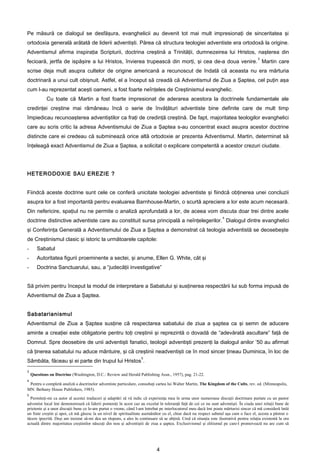 Pe măsură ce dialogul se desfăşura, evanghelicii au devenit tot mai mult impresionaţi de sinceritatea şi
ortodoxia generală arătată de liderii adventişti. Părea că structura teologiei adventiste era ortodoxă la origine.
Adventismul afirma inspiraţia Scripturii, doctrina creştină a Trinităţii, dumnezeirea lui Hristos, naşterea din
                                                                                                                                         3
fecioară, jertfa de ispăşire a lui Hristos, învierea trupească din morţi, şi cea de-a doua venire. Martin care
scrise deja mult asupra cultelor de origine americană a recunoscut de îndată că aceasta nu era mărturia
doctrinară a unui cult obişnuit. Astfel, el a început să creadă că Adventismul de Ziua a Şaptea, cel puţin aşa
cum l-au reprezentat aceşti oameni, a fost foarte neînţeles de Creştinismul evanghelic.
            Cu toate că Martin a fost foarte impresionat de aderarea acestora la doctrinele fundamentale ale
credinţei creştine mai rămâneau încă o serie de învăţături adventiste bine definite care de mult timp
împiedicau recunoaşterea adventiştilor ca fraţi de credinţă creştină. De fapt, majoritatea teologilor evanghelici
care au scris critic la adresa Adventismului de Ziua a Şaptea s-au concentrat exact asupra acestor doctrine
distincte care ei credeau că subminează orice altă ortodoxie ar prezenta Adventismul. Martin, determinat să
înţeleagă exact Adventismul de Ziua a Şaptea, a solicitat o explicare competentă a acestor crezuri ciudate.




HETERODOXIE SAU EREZIE ?


Fiindcă aceste doctrine sunt cele ce conferă unicitate teologiei adventiste şi fiindcă obţinerea unei concluzii
asupra lor a fost importantă pentru evaluarea Barnhouse-Martin, o scurtă apreciere a lor este acum necesară.
Din nefericire, spaţiul nu ne permite o analiză aprofundată a lor, de aceea vom discuta doar trei dintre acele
                                                                                                                    4
doctrine distinctive adventiste care au constituit sursa principală a neînţelegerilor. Dialogul dintre evanghelici
şi Conferinţa Generală a Adventismului de Ziua a Şaptea a demonstrat că teologia adventistă se deosebeşte
de Creştinismul clasic şi istoric la următoarele capitole:
-      Sabatul
-      Autoritatea figurii proeminente a sectei, şi anume, Ellen G. White, cât şi
-      Doctrina Sanctuarului, sau, a “judecăţii investigative”


Să privim pentru început la modul de interpretare a Sabatului şi susţinerea respectării lui sub forma impusă de
Adventismul de Ziua a Şaptea.


Sabatarianismul
Adventismul de Ziua a Şaptea susţine că respectarea sabatului de ziua a şaptea ca şi semn de aducere
aminte a creaţiei este obligatorie pentru toţi creştinii şi reprezintă o dovadă de “adevărată ascultare” faţă de
Domnul. Spre deosebire de unii adventişti fanatici, teologii adventişti prezenţi la dialogul anilor ’50 au afirmat
că ţinerea sabatului nu aduce mântuire, şi că creştinii neadventişti ce în mod sincer ţineau Duminica, în loc de
                                                                    5
Sâmbăta, făceau şi ei parte din trupul lui Hristos .
3
    Questions on Doctrine (Washington, D.C.: Review and Herald Publishing Assn., 1957), pag. 21-22.
4
 Pentru o completă analiză a doctrinelor adventiste particulare, consultaţi cartea lui Walter Martin, The Kingdom of the Cults, rev. ed. (Minneapolis,
MN: Bethany House Publishers, 1985).
5
  Permiteţi-mi ca autor al acestei traduceri şi adaptări să vă indic că experienţa mea în urma unor numeroase discuţii doctrinare purtate cu un pastor
adventist local îmi demonstrează că liderii pomeniţi în acest caz au excelat în toleranţă faţă de cei ce nu sunt adventişti. În ciuda unei relaţii bune de
prietenie şi a unor discuţii bune ce le-am purtat o vreme, când l-am întrebat pe interlocutorul meu dacă îmi poate mărturisi sincer că mă consideră întâi
un frate creştin şi apoi, că mă găsesc la un nivel de spiritualitate asemănător cu el, chiar dacă nu respect sabatul aşa cum o face el, acesta a păstrat o
tăcere ipocrită. Deşi am insistat să-mi dea un răspuns, a ales în continuare să se abţină. Cred că situaţia este ilustrativă pentru relaţia existentă la ora
actuală dintre majoritatea creştinilor născuţi din nou şi adventiştii de ziua a şaptea. Exclusivismul şi elitismul pe care-l promovează nu are cum să




                                                                             4
 