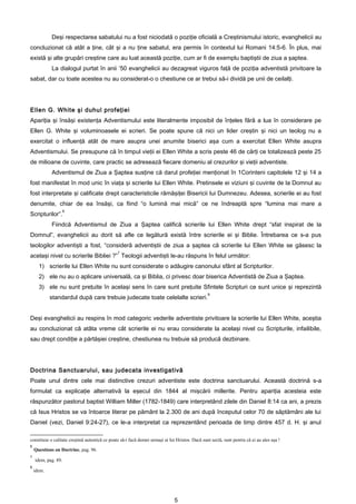 Deşi respectarea sabatului nu a fost niciodată o poziţie oficială a Creştinismului istoric, evanghelicii au
concluzionat că atât a ţine, cât şi a nu ţine sabatul, era permis în contextul lui Romani 14:5-6. În plus, mai
există şi alte grupări creştine care au luat această poziţie, cum ar fi de exemplu baptiştii de ziua a şaptea.
            La dialogul purtat în anii ’50 evanghelicii au dezagreat viguros faţă de poziţia adventistă privitoare la
sabat, dar cu toate acestea nu au considerat-o o chestiune ce ar trebui să-i dividă pe unii de ceilalţi.




Ellen G. White şi duhul profeţiei
Apariţia şi însăşi existenţa Adventismului este literalmente imposibil de înţeles fără a lua în considerare pe
Ellen G. White şi voluminoasele ei scrieri. Se poate spune că nici un lider creştin şi nici un teolog nu a
exercitat o influenţă atât de mare asupra unei anumite biserici aşa cum a exercitat Ellen White asupra
Adventismului. Se presupune că în timpul vieţii ei Ellen White a scris peste 46 de cărţi ce totalizează peste 25
de milioane de cuvinte, care practic se adresează fiecare domeniu al crezurilor şi vieţii adventiste.
            Adventismul de Ziua a Şaptea susţine că darul profeţiei menţionat în 1Corinteni capitolele 12 şi 14 a
fost manifestat în mod unic în viaţa şi scrierile lui Ellen White. Pretinsele ei viziuni şi cuvinte de la Domnul au
fost interpretate şi calificate drept caracteristicile rămăşiţei Bisericii lui Dumnezeu. Adesea, scrierile ei au fost
denumite, chiar de ea însăşi, ca fiind “o lumină mai mică” ce ne îndreaptă spre “lumina mai mare a
                     6
Scripturilor”.
            Fiindcă Adventismul de Ziua a Şaptea califică scrierile lui Ellen White drept “sfat inspirat de la
Domnul”, evanghelicii au dorit să afle ce legătură există între scrierile ei şi Biblie. Întrebarea ce s-a pus
teologilor adventişti a fost, “consideră adventiştii de ziua a şaptea că scrierile lui Ellen White se găsesc la
                                               7
acelaşi nivel cu scrierile Bibliei ?” Teologii adventişti le-au răspuns în felul următor:
      1) scrierile lui Ellen White nu sunt considerate o adăugire canonului sfânt al Scripturilor.
      2) ele nu au o aplicare universală, ca şi Biblia, ci privesc doar biserica Adventistă de Ziua a Şaptea.
      3) ele nu sunt preţuite în acelaşi sens în care sunt preţuite Sfintele Scripturi ce sunt unice şi reprezintă
                                                                                                 8
            standardul după care trebuie judecate toate celelalte scrieri.


Deşi evanghelicii au respins în mod categoric vederile adventiste privitoare la scrierile lui Ellen White, aceştia
au concluzionat că atâta vreme cât scrierile ei nu erau considerate la acelaşi nivel cu Scripturile, infailibile,
sau drept condiţie a părtăşiei creştine, chestiunea nu trebuie să producă dezbinare.




Doctrina Sanctuarului, sau judecata investigativă
Poate unul dintre cele mai distinctive crezuri adventiste este doctrina sanctuarului. Această doctrină s-a
formulat ca explicaţie alternativă la eşecul din 1844 al mişcării millerite. Pentru apariţia acesteia este
răspunzător pastorul baptist William Miller (1782-1849) care interpretând zilele din Daniel 8:14 ca ani, a prezis
că Isus Hristos se va întoarce literar pe pământ la 2.300 de ani după începutul celor 70 de săptămâni ale lui
Daniel (vezi, Daniel 9:24-27), ce le-a interpretat ca reprezentând perioada de timp dintre 457 d. H. şi anul

constituie o calitate creştină autentică ce poate să-i facă demni urmaşi ai lui Hristos. Dacă sunt sectă, sunt pentru că ei au ales aşa !
6
    Questions on Doctrine, pag. 96.
7
    idem, pag. 89.
8
    idem.




                                                                               5
 