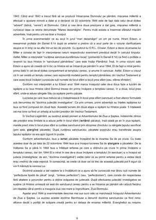 1843. Când anul 1843 a trecut fără să se producă întoarcerea Domnului pe pământ, mişcarea millerită a
efectuat o ajustare minoră a datei şi a declarat că 22 octombrie 1844 este de fapt data celui de-al doilea
“advent” (latină, “venire”) al Domnului. Când şi cea de-a doua prezicere a dat greş, mişcarea millerită a
cunoscut ceea ce istoria denumeşte “Marea dezamăgire”. Pentru mulţi acesta a însemnat sfârşitul mişcării
adventiste, însă pentru unii ea doar a început.
        În urma evenimentelor ce au avut în jurul “mari dezamăgiri” un om pe nume, Hiram Edson, a
reexaminat profeţia din Daniel 8:14 după ce anterior a pretins că a avut parte de o viziune clarificatoare
asupra ei în timp ce se afla într-un lan de porumb. Cu ajutorul lui O.R.L. Crosier, Edson a decis că eroarea lui
Miller a constat de fapt în interpretarea naturii respectivului eveniment prevăzut decât în calculul timpului.
Astfel, Miller a interpretat “curăţirea sanctuarului/sfântului locaş” (pomenită în Daniel 8:14) ca fiind o profeţie a
revenirii lui Isus Hristos în “sanctuarul pământesc” care este însăşi Pământul. Însă, în urma viziunii sale
Edson a ajuns să creadă că în loc ca Hristos să se întoarcă pe pământ în anul 1844, El de fapt a intrat pentru
prima dată în cel de-al doilea compartiment al templului ceresc, şi anume în sanctuar. Astfel, Edson a crezut
că în cer există un templu ceresc care reprezintă modelul pentru templul pământesc din Vechiul Testament şi
care avea două încăperi cunoscute sub numele de locul sfânt şi locul prea sfânt (sau, sfânta sfintelor).
        Conform noii interpretări a lui Edson anul 1844 marca începutul celei de-a doua faze a lucrării de
ispăşire a lui Isus Hristos când Domnul trecea din prima încăpere a templului ceresc, în a doua, locul prea
sfânt, unde-şi aduce sângele Său ca ispăşire pentru păcate.
        Lucrarea pe care Isus trebuia să o îndeplinească în locul prea sfânt (sanctuar) a fost ulterior formulată
sub denumirea de "doctrina judecăţii investigative”. Ca prin urmare, primii adventişti au înţeles ispăşirea lui
Isus ca fiind compusă din două faze. Această lucrare din două etape a ispăşirii lui Hristos poate fi înţeleasă
cel mai bine ca fiind un arhetip al lucrării preoţilor din Vechiul Testament.
        În Vechiul Legământ, au susţinut aceşti pionieri ai Adventismului de Ziua a Şaptea, îndatoririle zilnice
ale preoţilor erau limitate la a aduce jertfe în locul sfânt (iertând păcatul), însă odată pe an în ziua ispăşirii,
marele preot intra în locul prea sfânt şi curăţea sanctuarul prin stropirea chivotului cu sângele ţapului sacrificat
(prin asta, ştergînd păcatele). După curăţirea sanctuarului, păcatele poporului erau transferate asupra
ţapului ispăşitor ce era apoi izgonit în pustie.
        Conform adventismului, Isus a iertat păcatele începând de la moartea Sa de pe cruce. Cu toate
acestea doar de pe data de 22 octombrie 1844 Isus şi-a început lucrarea Sa de ştergere a păcatelor. De la
înălţarea Sa şi până în 1844 Isus a înfăţişat iertarea pe care a obţinut-o pe cruce în prima încăpere a
templului ceresc, dar din 1844 El a intrat în cea de-a doua încăpere a templului (în sanctuar) şi a început să
judece (investigheze; de aici, “doctrina investigativă”) vieţile celor ce au primit iertarea pentru a vedea dacă
erau vrednici de viaţa veşnică. În consecinţă, se crede că doar cei ce trec de această judecată pot fi siguri că
vor fi mântuiţi la venirea Lui.
        Doctrină aceasta a dat naştere la o învăţătură ce a ajuns să fie cunoscută mai târziu sub numele de
“perfecţiune lipsită de păcat” (engl., “sinless perfection”) (sau, “perfecţionism”), care consta din respectarea
fără abatere a poruncilor pentru a obţine scăparea de judecată. După efectuarea judecăţii investigative se
susţine că Hristos urmează să iasă din sanctuarul ceresc pentru a se întoarce pe pământ să-i aducă fiecărui
om răsplata cât şi pentru a inaugura ziua cea mare şi îngrozitoare, Ziua Domnului.
        Aşadar anul 1844 şi evenimentele descrise mai sus sunt cele ce marchează începutul Adventismului
de Ziua a Şaptea. La auzirea acestei doctrine Barnhouse a denumit doctrina sanctuarului ca fiind nimic
altceva decât o portiţă de scăpare creată pentru a-i detaşa de eroarea millerită. Evanghelicii au respins




                                                         6
 