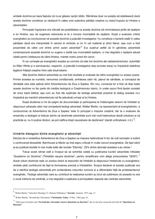 ambele doctrine pe baza faptului că nu-şi găsesc sprijin biblic. Rămânea doar ca aceştia să stabilească dacă
aceste doctrine constituie un obstacol în calea unei autentice părtăşii creştine cu restul trupului lui Hristos a
adventiştilor.
             Principala îngrijorare era ridicată de posibilitatea ca aceste doctrine să minimalizeze jertfa de ispăşire
a lui Hristos, sau să sugereze reducerea ei la o lucrare incompletă de ispăşire. După o evaluare critică
evanghelicii au concluzionat că această doctrină a judecăţii investigative “nu constituia o barieră reală în calea
părtăşiei dacă era interpretată în sensul ei simbolic şi nu în cel material şi strict literar, aşa cum a fost
                                                                                 9
prezentată de către unii dintre primii autori adventişti”                            S-a susţinut astfel că în gândirea adventistă
contemporană această doctrină nu sugera o dublă sau incompletă ispăşire, ci mai degrabă o ispăşire adusă
odată pentru totdeauna de către Hristos, marele nostru preot din ceruri.
             În ce-i priveşte pe evanghelici aceştia au conchis că cele trei doctrine ale sabatarianismului, autorităţii
lui Ellen White şi a sanctuarului, respectiv, a judecăţii investigative deşi eronate totuşi nu împiedică stabilirea
legăturii frăţeşti creştine între cele două tabere.
             Alte doctrine distinct adventiste au mai fost studiate şi evaluate de către evanghelici cu aceea ocazie.
Printre acestea se numără, nemurirea condiţionată, anihilarea celor răi, planul de sănătate, şi conceptul de
rămăşiţă care este aplicat strict Adventismului de Ziua a Şaptea. Din nou, concluzia lor a fost că deşi toate
aceste doctrine nu fac parte din tradiţia teologică a Creştinismului istoric, în unele cazuri fiind lipsite complet
de orice bază biblică, aşa cum au fost ele explicate de teologii adventişti prezenţi la dialog acestea nu-i
împiedică pe membrii adventismului să fie adevăraţi urmaşi ai lui Hristos.
             După studierea a mii de pagini de documentaţie şi participarea la îndelungate sesiuni de întrebări şi
răspunsuri adresate celor mai competenţi teologi adventişti, Walter Martin, ca reprezentant al evanghelicilor, a
concluzionat că Adventismul de Ziua a Şaptea “este în principal o mişcare creştină, dar la o evaluare de
ansamblu a teologiei ei trebuie admis că doctrinele adventiste sunt mai mult heterodoxe decât ortodoxe şi că
                                                                                                                                          10
practicile ei, nu în puţine rânduri, se pot califica drept cauzatoare de dezbinare” (decât unificatoare; n.tr.) .




Urmările dialogului dintre evanghelici şi adventişti
Decizia de a reclasifica Adventismul de Ziua a Şaptea ca mişcare heterodoxă în loc de cult necreştin a suferit
o controversă deosebită. Barnhouse şi Martin au fost aspru criticaţi în multe cercuri evanghelice. De fapt când
şi-au publicat studiile în mai multe ediţii ale revistei “Eternity”, 25% dintre abonaţii acesteia s-au retras !
             Totuşi acest climat ostil a început să se schimbe odată cu publicarea lucrării adventiste intitulate
                                                                                                                                               11
“Questions on Doctrine” (“Întrebări asupra doctrinei”; pentru simplificare vom alege prescurtarea “QOD”).
Acest volum doctrinar este un produs direct al sesiunilor de întrebări şi răspunsuri întreţinute cu evanghelicii,
ambele părţi contribuind de fapt la formularea precisă a întrebărilor. Scopul declarat al acestei publicaţii era
de a clarifica teologia adventistă prin evidenţierea crezurilor comune şi a diferenţelor faţă de protestantismul
evanghelic. Teologii adventişti care au contribuit la realizarea lucrării au ţinut să sublinieze că aceasta nu era
o nouă mărturie de credinţă, ci mai degrabă o explicare a principalelor aspecte ale credinţei adventiste.



9
     Walter Martin, "Adventist Theology Vs. Historic Orthodoxy," Eternity, Ianuarie. 1957, pag. 13
10
     Walter Martin, "Seventh-day Adventism," Christianity Today, 19 Dec. 1960, pag. 14.
11
  Titlul exact al lucrării este “Seventh-day Adventists Answer Questions on Doctrine”, dar ea mai bine cunoscută sub titlul de “Questions on
Doctrine”.




                                                                           7
 