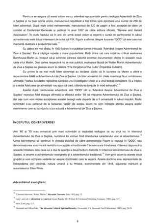 Pentru a se asigura că acest volum era cu adevărat reprezentativ pentru teologia Adventistă de Ziua
a Şaptea şi nu doar opinia unora, manuscrisul nepublicat a fost trimis spre aprobare unui număr de 250 de
lideri adventişti. După nişte critici neînsemnate, manuscrisul de 720 de pagini a fost acceptat de către un
comitet al Conferinţei Generale şi publicat în anul 1957 de către editura oficială, “Review and Herald
Association”. În ciuda faptului că în anii din urmă acest volum a devenit o sursă de controversă în sânul
adventismului este totuşi interesant de notat că R.R. Figuhr a afirmat despre lucrarea “QOD” că este cea mai
                                                     12
marcantă realizare a preşedinţiei sale.
             Cu câţiva ani mai târziu, în 1960 Martin şi-a publicat cartea intitulată “Adevărul despre Adventismul de
Ziua a Şaptea”. Ea a câştigat repede o mare popularitate. Mulţi dintre cei care iniţial au criticat evaluarea
Barnhouse-Martin au început să-şi schimbe părerea datorită enormei documentaţii oferite în această nouă
carte a lui Martin. Deşi cartea respectivă nu se mai publică, evaluarea făcută de Walter Martin Adventismului
de Ziua a Şaptea se găseşte acum în celebra “The Kingdom of the Cults” (Împărăţia Cultelor).
             Cu privire la ea mai mulţi lideri adventişti au declarat public că în lucrarea sa Martin a oferit o
reprezentare fidelă a Adventismului de Ziua a Şaptea. Un lider adventist din zilele noastre a făcut următoarea
afirmaţie: “cartea lui Martin reprezintă lucrarea unui investigator onest şi a unui teolog competent. El a înţeles
                                                                                                                        13
şi a redat fidel ceea ce adventiştii i-au spus că cred, citându-le dovezile în mod exhaustiv”.
             Aşadar după conducerea adventistă, atât “QOD” cât şi “Adevărul despre Adventismul de Ziua a
Şaptea” reproduc fidel teologia afirmată la sfârşitul anilor ’50 de mişcarea Adventismului de Ziua a Şaptea,
dar aşa cum vom vedea acceptarea acestei teologii este departe de a fi universală în sânul mişcării. Multe
schimbări s-au petrecut de la lansarea “QOD” de aceea, acum ne vom îndrepta atenţia asupra acelor
evenimente care au condus la criza actuală a Adventismul de Ziua a Şaptea.




ÎNCEPUTUL CONTROVERSEI


Anii ’60 şi ’70 s-au remarcat prin mari schimbări şi dezbateri teologice ce au avut loc în interiorul
                                                                                                                                           14
Adventismului de Ziua a Şaptea, numitorul lor comun fiind chestiunea caracterului unic al adventismului.
Urma Adventismul să continue în direcţia stabilită de către administraţia Figuhr şi expusă în “QOD”, sau
denominaţiunea va urma să revină la concepţiile ei tradiţionale ? Aceasta era întrebarea. Găsirea răspunsul la
această întrebare este ceea ce a dus la apariţia a două facţiuni distincte în interiorul Adventismului de Ziua a
                                                                                                      15
Şaptea, şi anume a adventismului evanghelic şi a adventismului tradiţional.                                Vom privi acum la aceste două
grupări şi vom compara vederile lor asupra doctrinelor care le separă. Aceste doctrine erau reprezentate de
îndreptăţirea prin credinţă, natura umană a lui Hristos, evenimentele din 1844, siguranţa mântuirii şi
autoritatea lui Ellen White.




Adventismul evanghelic


12
     "Currents Interview: Walter Martin," Adventist Currents, Iulie 1983, pag. 15.
13
     Gary Land (ed.), Adventism In America (Grand Rapids, MI: William B. Eerdmans Publishing Company. 1986), pag. 187.
14
     idem, Land, pag. 215.
15
     Desmond and Gillian Ford, The Adventist Crisis of Spiritual Identity. (Newcastle, CA: Desmond Ford Publications, 1982), pag. 20-28.




                                                                           8
 