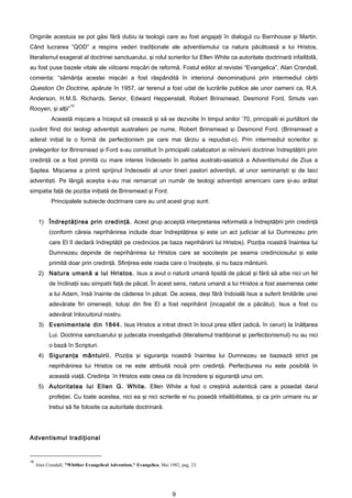 Originile acestuia se pot găsi fără dubiu la teologii care au fost angajaţi în dialogul cu Barnhouse şi Martin.
Când lucrarea “QOD” a respins vederi tradiţionale ale adventismului ca natura păcătoasă a lui Hristos,
literalismul exagerat al doctrinei sanctuarului, şi rolul scrierilor lui Ellen White ca autoritate doctrinară infailibilă,
au fost puse bazele vitale ale viitoarei mişcări de reformă. Fostul editor al revistei “Evangelica”, Alan Crandall,
comenta: “sămânţa acestei mişcări a fost răspândită în interiorul denominaţiunii prin intermediul cărţii
Question On Doctrine, apărute în 1957, iar terenul a fost udat de lucrările publice ale unor oameni ca, R.A.
Anderson, H.M.S. Richards, Senior, Edward Heppenstall, Robert Brinsmead, Desmond Ford, Smuts van
                     16
Rooyen, şi alţii”
            Această mişcare a început să crească şi să se dezvolte în timpul anilor ’70, principalii ei purtătorii de
cuvânt fiind doi teologi adventişti australieni pe nume, Robert Brinsmead şi Desmond Ford. (Brinsmead a
aderat iniţial la o formă de perfecţionism pe care mai târziu a repudiat-o). Prin intermediul scrierilor şi
prelegerilor lor Brinsmead şi Ford s-au constituit în principalii catalizatori ai reînvierii doctrinei îndreptăţirii prin
credinţă ce a fost primită cu mare interes îndeosebi în partea australo-asiatică a Adventismului de Ziua a
Şaptea. Mişcarea a primit sprijinul îndeosebi al unor tineri pastori adventişti, al unor seminarişti şi de laici
adventişti. Pe lângă aceştia s-au mai remarcat un număr de teologi adventişti americani care şi-au arătat
simpatia faţă de poziţia iniţiată de Brinsmead şi Ford.
            Principalele subiecte doctrinare care au unit acest grup sunt:


      1) Îndreptăţirea prin credinţă. Acest grup acceptă interpretarea reformată a îndreptăţirii prin credinţă
           (conform căreia neprihănirea include doar îndreptăţirea şi este un act judiciar al lui Dumnezeu prin
           care El îl declară îndreptăţit pe credincios pe baza neprihănirii lui Hristos). Poziţia noastră înaintea lui
           Dumnezeu depinde de neprihănirea lui Hristos care se socoteşte pe seama credinciosului şi este
           primită doar prin credinţă. Sfinţirea este roada care o însoţeşte, şi nu baza mântuirii.
      2) Natura umană a lui Hristos. Isus a avut o natură umană lipsită de păcat şi fără să aibe nici un fel
           de înclinaţii sau simpatii faţă de păcat. În acest sens, natura umană a lui Hristos a fost asemenea celei
           a lui Adam, însă înainte de căderea în păcat. De aceea, deşi fără îndoială Isus a suferit limitările unei
           adevărate firi omeneşti, totuşi din fire El a fost neprihănit (incapabil de a păcătui). Isus a fost cu
           adevărat înlocuitorul nostru.
      3) Evenimentele din 1844. Isus Hristos a intrat direct în locul prea sfânt (adică, în ceruri) la înălţarea
           Lui. Doctrina sanctuarului şi judecata investigativă (literalismul tradiţional şi perfecţionismul) nu au nici
           o bază în Scripturi.
      4) Siguranţa mântuirii. Poziţia şi siguranţa noastră înaintea lui Dumnezeu se bazează strict pe
           neprihănirea lui Hristos ce ne este atribuită nouă prin credinţă. Perfecţiunea nu este posibilă în
           această viaţă. Credinţa în Hristos este ceea ce dă încredere şi siguranţă unui om.
      5) Autoritatea lui Ellen G. White. Ellen White a fost o creştină autentică care a posedat darul
           profeţiei. Cu toate acestea, nici ea şi nici scrierile ei nu posedă infailibilitatea, şi ca prin urmare nu ar
           trebui să fie folosite ca autoritate doctrinară.




Adventismul tradiţional


16
     Alan Crandall, "Whither Evangelical Adventism," Evangelica, Mai 1982, pag. 23.




                                                                       9
 