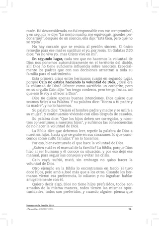 14Familias [IM]PERFECTAS
Semana de la Familia 2014
razón, fui desconsiderado, no fui responsable con ese compromiso”,
y en seguida le dije: “Lo siento mucho, me equivoqué, ¿puedes per-
donarme?”, después de un silencio, ella dijo: “Está bien, pero que no
se repita”.
No hay corazón que se resista al perdón sincero. El único
remedio para ese mal es sustituir el yo, por Jesús. En Gálatas 2:20
dice: “Ya no vivo yo, mas Cristo vive en mí”.
En segundo lugar, cada vez que no hacemos la voluntad de
Dios nos ponemos automáticamente en el territorio del diablo,
allí Dios no tiene suficiente influencia sobre nosotros. Especial-
mente los padres que con sus decisiones arrastran a toda su
familia para el sufrimiento.
Esta primera crisis entre hermanos surgió en segundo lugar,
porque Caín no estaba haciendo la voluntad de Dios. ¿Cuál era
la voluntad de Dios? Ofrecer como sacrificio un corderito, pero
en su orgullo Caín dijo: “no tengo corderos, pero tengo frutas, así
que eso le voy a ofrecer a Dios”.
Dios no quiere apenas buenas intenciones, Dios quiere que
seamos fieles a su Palabra. Y su palabra dice: “Honra a tu padre y
tu madre”, y no lo hacemos.
Su palabra dice: “Dejará el hombre padre y madre y se unirá a
su mujer”, y continuamos viviendo con ellos después de casados,
Su palabra dice: “Que los hijos deben ser corregidos, y noso-
tros consentimos a nuestros hijos”, y sufrimos las consecuencias
de no hacer la voluntad de Dios.
La Biblia dice que debemos leer, repetir la palabra de Dios a
nuestros hijos, hasta que se grabe en sus corazones, lo que cono-
cemos como culto familiar. Y no lo hacemos.
Por eso, bienaventurado el que hace la voluntad de Dios.
¿Saben cuál es el manual de la familia? La Biblia, porque Dios
hizo al ser humano y él conoce su situación, y por eso dejó ese
manual, para seguir sus consejos y evitar las crisis.
Caín cayó, sufrió, mató, sin embargo no quiso hacer la
voluntad de Dios.
Otro ejemplo en la Biblia lo encontramos en Jacob, él tuvo
doce hijos, pero amó a José más que a los otros. Cuando los her-
manos vieron esa preferencia, lo odiaron y no lograban hablar
amigablemente con él.
Quiero decir algo, Dios no tiene hijos preferidos, todos son
amados de la misma manera, todos tienen las mismas opor-
tunidades, todos son preferidos, y cuando alguien piensa que
 