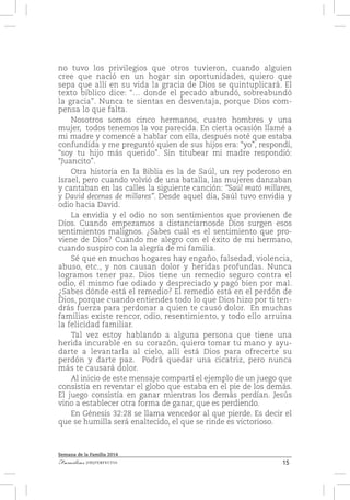 15Familias [IM]PERFECTAS
Semana de la Familia 2014
no tuvo los privilegios que otros tuvieron, cuando alguien
cree que nació en un hogar sin oportunidades, quiero que
sepa que allí en su vida la gracia de Dios se quintuplicará. El
texto bíblico dice: “… donde el pecado abundó, sobreabundó
la gracia”. Nunca te sientas en desventaja, porque Dios com-
pensa lo que falta.
Nosotros somos cinco hermanos, cuatro hombres y una
mujer, todos tenemos la voz parecida. En cierta ocasión llamé a
mi madre y comencé a hablar con ella, después noté que estaba
confundida y me preguntó quien de sus hijos era: “yo”, respondí,
“soy tu hijo más querido”. Sin titubear mi madre respondió:
“Juancito”.
Otra historia en la Biblia es la de Saúl, un rey poderoso en
Israel, pero cuando volvió de una batalla, las mujeres danzaban
y cantaban en las calles la siguiente canción: “Saúl mató millares,
y David decenas de millares”. Desde aquel día, Saúl tuvo envidia y
odio hacia David.
La envidia y el odio no son sentimientos que provienen de
Dios. Cuando empezamos a distanciarnosde Dios surgen esos
sentimientos malignos. ¿Sabes cuál es el sentimiento que pro-
viene de Dios? Cuando me alegro con el éxito de mi hermano,
cuando suspiro con la alegría de mi familia.
Sé que en muchos hogares hay engaño, falsedad, violencia,
abuso, etc., y nos causan dolor y heridas profundas. Nunca
logramos tener paz. Dios tiene un remedio seguro contra el
odio, él mismo fue odiado y despreciado y pagó bien por mal.
¿Sabes dónde está el remedio? El remedio está en el perdón de
Dios, porque cuando entiendes todo lo que Dios hizo por ti ten-
drás fuerza para perdonar a quien te causó dolor. En muchas
familias existe rencor, odio, resentimiento, y todo ello arruina
la felicidad familiar.
Tal vez estoy hablando a alguna persona que tiene una
herida incurable en su corazón, quiero tomar tu mano y ayu-
darte a levantarla al cielo, allí está Dios para ofrecerte su
perdón y darte paz. Podrá quedar una cicatriz, pero nunca
más te causará dolor.
Al inicio de este mensaje compartí el ejemplo de un juego que
consistía en reventar el globo que estaba en el pie de los demás.
El juego consistía en ganar mientras los demás perdían. Jesús
vino a establecer otra forma de ganar, que es perdiendo.
En Génesis 32:28 se llama vencedor al que pierde. Es decir el
que se humilla será enaltecido, el que se rinde es victorioso.
 