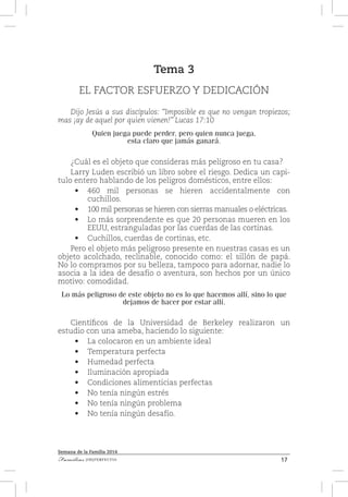 17Familias [IM]PERFECTAS
Semana de la Familia 2014
Tema 3
EL FACTOR ESFUERZO Y DEDICACIÓN
Dijo Jesús a sus discípulos: “Imposible es que no vengan tropiezos;
mas ¡ay de aquel por quien vienen!” Lucas 17:10
Quien juega puede perder, pero quien nunca juega,
esta claro que jamás ganará.
¿Cuál es el objeto que consideras más peligroso en tu casa?
Larry Luden escribió un libro sobre el riesgo. Dedica un capi-
tulo entero hablando de los peligros domésticos, entre ellos:
•	 460 mil personas se hieren accidentalmente con
cuchillos.
•	 100 mil personas se hieren con sierras manuales o eléctricas.
•	 Lo más sorprendente es que 20 personas mueren en los
EEUU, estranguladas por las cuerdas de las cortinas.
•	 Cuchillos, cuerdas de cortinas, etc.
Pero el objeto más peligroso presente en nuestras casas es un
objeto acolchado, reclinable, conocido como: el sillón de papá.
No lo compramos por su belleza, tampoco para adornar, nadie lo
asocia a la idea de desafío o aventura, son hechos por un único
motivo: comodidad.
Lo más peligroso de este objeto no es lo que hacemos allí, sino lo que
dejamos de hacer por estar allí.
Científicos de la Universidad de Berkeley realizaron un
estudio con una ameba, haciendo lo siguiente:
•	 La colocaron en un ambiente ideal
•	 Temperatura perfecta
•	 Humedad perfecta
•	 Iluminación apropiada
•	 Condiciones alimenticias perfectas
•	 No tenía ningún estrés
•	 No tenía ningún problema
•	 No tenía ningún desafío.
 