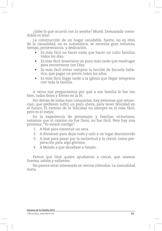 18Familias [IM]PERFECTAS
Semana de la Familia 2014
¿Sabe lo que ocurrió con la ameba? Murió. Demasiada como-
didad es letal.
La construcción de un hogar saludable, fuerte, no es obra
de la casualidad, no es automática, se necesita gran esfuerzo,
tiempo, perseverancia y dedicación.
•	 Es más fácil no hacer nada que hacer un culto familiar
todos los días.
•	 Es más fácil levantarse un poco más tarde que madrugar
para encontrarse con Dios.
•	 Es más fácil evitar comprar la lección de Escuela Sabá-
tica, que pagar un precio todos los años.
•	 Es más fácil llegar tarde a la iglesia que llegar temprano
con toda la familia.
A veces nos preguntamos por qué a esa familia le fue tan
bien, todos fieles y firmes en la fe.
Por detrás de todas esas conquistas, hay personas que renun-
cian, que prefieren sufrir un poco ahora, para tener felicidad en
el futuro. El camino de la felicidad no siempre es el más fácil,
pero es el mejor.
En la experiencia de personajes y familias victoriosas,
notamos que el camino no fue llano, no fue fácil. Pero hay una
promesa: “Yo estaré contigo”.
1.	 A Noé para construir un arca
2.	 A Abraham para dejar todo y salir a un lugar desconocido
3.	 A José para pasar por la esclavitud y la cárcel, como pre-
paración para algo glorioso.
4.	 A Moisés a que desafiase a faraón.
Parece que Dios quiere ayudarnos a crecer, que seamos
fuertes, sabios y valientes.
No parece estar interesado en vernos cómodos. La comodidad
mata.
 