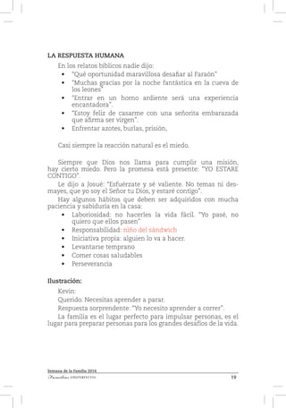19Familias [IM]PERFECTAS
Semana de la Familia 2014
LA RESPUESTA HUMANA
En los relatos bíblicos nadie dijo:
•	 “Qué oportunidad maravillosa desafiar al Faraón”
•	 “Muchas gracias por la noche fantástica en la cueva de
los leones”
•	 “Entrar en un horno ardiente será una experiencia
encantadora”.
•	 “Estoy feliz de casarme con una señorita embarazada
que afirma ser virgen”.
•	 Enfrentar azotes, burlas, prisión,
Casi siempre la reacción natural es el miedo.
Siempre que Dios nos llama para cumplir una misión,
hay cierto miedo. Pero la promesa está presente: “YO ESTARE
CONTIGO”.
Le dijo a Josué: “Esfuérzate y sé valiente. No temas ni des-
mayes, que yo soy el Señor tu Dios, y estaré contigo”.
Hay algunos hábitos que deben ser adquiridos con mucha
paciencia y sabiduría en la casa:
•	 Laboriosidad: no hacerles la vida fácil. “Yo pasé, no
quiero que ellos pasen”
•	 Responsabilidad: niño del sándwich
•	 Iniciativa propia: alguien lo va a hacer.
•	 Levantarse temprano
•	 Comer cosas saludables
•	 Perseverancia
Ilustración:
Kevin:
Querido. Necesitas aprender a parar.
Respuesta sorprendente: “Yo necesito aprender a correr”.
La familia es el lugar perfecto para impulsar personas, es el
lugar para preparar personas para los grandes desafíos de la vida.
 