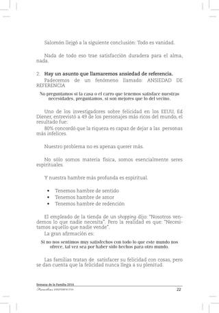 22Familias [IM]PERFECTAS
Semana de la Familia 2014
Salomón llejgó a la siguiente conclusión: Todo es vanidad.
Nada de todo eso trae satisfacción duradera para el alma,
nada.
2.	 Hay un asunto que llamaremos ansiedad de referencia.
Padecemos de un fenómeno llamado: ANSIEDAD DE
REFERENCIA
No preguntamos si la casa o el carro que tenemos satisface nuestras
necesidades, preguntamos, si son mejores que lo del vecino.
Uno de los investigadores sobre felicidad en los EEUU, Ed
Diener, entrevistó a 49 de los personajes más ricos del mundo, el
resultado fue:
80% concordó que la riqueza es capaz de dejar a las personas
más infelices.
Nuestro problema no es apenas querer más.
No sólo somos materia física, somos esencialmente seres
espirituales.
Y nuestra hambre más profunda es espiritual.
•	 Tenemos hambre de sentido
•	 Tenemos hambre de amor
•	 Tenemos hambre de redención
El empleado de la tienda de un shopping dijo: “Nosotros ven-
demos lo que nadie necesita”. Pero la realidad es que: “Necesi-
tamos aquello que nadie vende”.
La gran afirmación es:
Si no nos sentimos muy satisfechos con todo lo que este mundo nos
ofrece, tal vez sea por haber sido hechos para otro mundo.
Las familias tratan de satisfacer su felicidad con cosas, pero
se dan cuenta que la felicidad nunca llega a su plenitud.
 