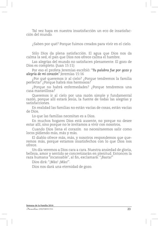 23Familias [IM]PERFECTAS
Semana de la Familia 2014
Tal vez haya en nuestra insatisfacción un eco de insatisfac-
ción del mundo.
¿Saben por qué? Porque fuimos creados para vivir en el cielo.
Sólo Dios da plena satisfacción. El agua que Dios nos da
calma la sed, el pan que Dios nos ofrece calma el hambre.
Las alegrías del mundo no satisfacen plenamente. El gozo de
Dios es completo. (Juan 15:11)
Por eso el profeta Jeremías escribió: “Tu palabra fue por gozo y
alegría de mi corazón” Jeremías 15:16
¿Por qué queremos ir al cielo? ¿Porque tendremos la familia
perfecta? ¿Porque habrá ríos hermosos?
¿Porque no habrá enfermedades? ¿Porque tendremos una
casa maravillosa?
Queremos ir al cielo por una razón simple y fundamental
razón, porque allí estará Jesús, la fuente de todas las alegrías y
satisfacciones.
En realidad las familias no están vacías de cosas, están vacías
de Dios.
Lo que las familias necesitan es a Dios.
En muchos hogares Dios está ausente, no porque no desee
estar allí, sino porque no le invitamos a vivir con nosotros.
Cuando Dios llena el corazón no necesitaremos salir como
locos pidiendo más, más y más.
El diablo ofrece más, más, y nosotros respondemos que que-
remos más, porque estamos insatisfechos con lo que Dios nos
ofrece.
Un día veremos a Dios cara a cara. Nuestra ansiedad de gloria,
belleza, amor y sentido se concretizarán en plenitud. Entonces la
raza humana “incansable”, al fin, exclamará: “¡Basta!”
Dios dirá: “¡Más! ¡Más!”.
Dios nos dará una eternidad de gozo.
 