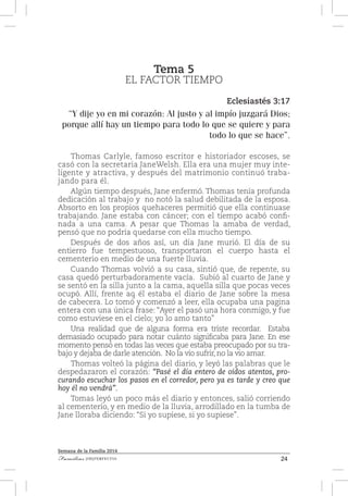 24Familias [IM]PERFECTAS
Semana de la Familia 2014
Tema 5
EL FACTOR TIEMPO
Eclesiastés 3:17
“Y dije yo en mi corazón: Al justo y al impío juzgará Dios;
porque allí hay un tiempo para todo lo que se quiere y para
todo lo que se hace”.
Thomas Carlyle, famoso escritor e historiador escoses, se
casó con la secretaria JaneWelsh. Ella era una mujer muy inte-
ligente y atractiva, y después del matrimonio continuó traba-
jando para él.
Algún tiempo después, Jane enfermó. Thomas tenía profunda
dedicación al trabajo y no notó la salud debilitada de la esposa.
Absorto en los propios quehaceres permitió que ella continuase
trabajando. Jane estaba con cáncer; con el tiempo acabó confi-
nada a una cama. A pesar que Thomas la amaba de verdad,
pensó que no podría quedarse con ella mucho tiempo.
Después de dos años así, un día Jane murió. El día de su
entierro fue tempestuoso, transportaron el cuerpo hasta el
cementerio en medio de una fuerte lluvia.
Cuando Thomas volvió a su casa, sintió que, de repente, su
casa quedó perturbadoramente vacía. Subió al cuarto de Jane y
se sentó en la silla junto a la cama, aquella silla que pocas veces
ocupó. Allí, frente aq él estaba el diario de Jane sobre la mesa
de cabecera. Lo tomó y comenzó a leer, ella ocupaba una pagina
entera con una única frase: “Ayer el pasó una hora conmigo, y fue
como estuviese en el cielo; yo lo amo tanto”
Una realidad que de alguna forma era triste recordar. Estaba
demasiado ocupado para notar cuánto significaba para Jane. En ese
momento pensó en todas las veces que estaba preocupado por su tra-
bajo y dejaba de darle atención. No la vio sufrir, no la vio amar.
Thomas volteó la página del diario, y leyó las palabras que le
despedazaron el corazón: “Pasé el día entero de oídos atentos, pro-
curando escuchar los pasos en el corredor, pero ya es tarde y creo que
hoy él no vendrá”.
Tomas leyó un poco más el diario y entonces, salió corriendo
al cementerio, y en medio de la lluvia, arrodillado en la tumba de
Jane lloraba diciendo: “Si yo supiese, si yo supiese”.
 
