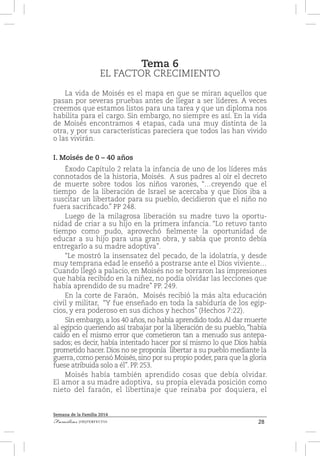 28Familias [IM]PERFECTAS
Semana de la Familia 2014
Tema 6
EL FACTOR CRECIMIENTO
La vida de Moisés es el mapa en que se miran aquellos que
pasan por severas pruebas antes de llegar a ser líderes. A veces
creemos que estamos listos para una tarea y que un diploma nos
habilita para el cargo. Sin embargo, no siempre es así. En la vida
de Moisés encontramos 4 etapas, cada una muy distinta de la
otra, y por sus características pareciera que todos las han vivido
o las vivirán.
I. Moisés de 0 – 40 años
Éxodo Capítulo 2 relata la infancia de uno de los líderes más
connotados de la historia, Moisés. A sus padres al oír el decreto
de muerte sobre todos los niños varones, “…creyendo que el
tiempo de la liberación de Israel se acercaba y que Dios iba a
suscitar un libertador para su pueblo, decidieron que el niño no
fuera sacrificado.” PP 248.
Luego de la milagrosa liberación su madre tuvo la oportu-
nidad de criar a su hijo en la primera infancia. “Lo retuvo tanto
tiempo como pudo, aprovechó fielmente la oportunidad de
educar a su hijo para una gran obra, y sabía que pronto debía
entregarlo a su madre adoptiva”.
“Le mostró la insensatez del pecado, de la idolatría, y desde
muy temprana edad le enseñó a postrarse ante el Dios viviente…
Cuando llegó a palacio, en Moisés no se borraron las impresiones
que había recibido en la niñez, no podía olvidar las lecciones que
había aprendido de su madre” PP. 249.
En la corte de Faraón, Moisés recibió la más alta educación
civil y militar, “Y fue enseñado en toda la sabiduría de los egip-
cios, y era poderoso en sus dichos y hechos” (Hechos 7:22).
Sin embargo, a los 40 años, no había aprendido todo.Al dar muerte
al egipcio queriendo así trabajar por la liberación de su pueblo, “había
caído en el mismo error que cometieron tan a menudo sus antepa-
sados; es decir, había intentado hacer por sí mismo lo que Dios había
prometido hacer. Dios no se proponía libertar a su pueblo mediante la
guerra, como pensó Moisés, sino por su propio poder, para que la gloria
fuese atribuida solo a él”. PP. 253.
Moisés había también aprendido cosas que debía olvidar.
El amor a su madre adoptiva, su propia elevada posición como
nieto del faraón, el libertinaje que reinaba por doquiera, el
 