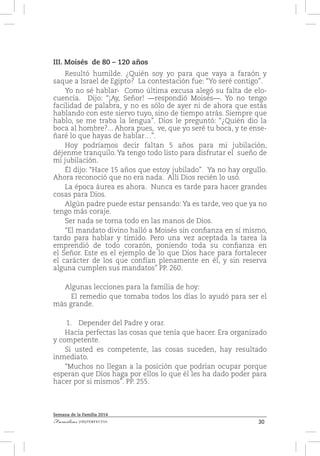 30Familias [IM]PERFECTAS
Semana de la Familia 2014
III. Moisés de 80 – 120 años
Resultó humilde. ¿Quién soy yo para que vaya a faraón y
saque a Israel de Egipto? La contestación fue: “Yo seré contigo”.
Yo no sé hablar- Como última excusa alegó su falta de elo-
cuencia. Dijo: “¡Ay, Señor! —respondió Moisés—. Yo no tengo
facilidad de palabra, y no es sólo de ayer ni de ahora que estás
hablando con este siervo tuyo, sino de tiempo atrás. Siempre que
hablo, se me traba la lengua”. Dios le preguntó: “¿Quién dio la
boca al hombre?... Ahora pues, ve, que yo seré tu boca, y te ense-
ñaré lo que hayas de hablar…”.
Hoy podríamos decir faltan 5 años para mi jubilación,
déjenme tranquilo. Ya tengo todo listo para disfrutar el sueño de
mi jubilación.
Él dijo: “Hace 15 años que estoy jubilado”. Ya no hay orgullo.
Ahora reconoció que no era nada. Allí Dios recién lo usó.
La época áurea es ahora. Nunca es tarde para hacer grandes
cosas para Dios.
Algún padre puede estar pensando: Ya es tarde, veo que ya no
tengo más coraje.
Ser nada se torna todo en las manos de Dios.
“El mandato divino halló a Moisés sin confianza en sí mismo,
tardo para hablar y tímido. Pero una vez aceptada la tarea la
emprendió de todo corazón, poniendo toda su confianza en
el Señor. Este es el ejemplo de lo que Dios hace para fortalecer
el carácter de los que confían plenamente en él, y sin reserva
alguna cumplen sus mandatos” PP. 260.
Algunas lecciones para la familia de hoy:
	 El remedio que tomaba todos los días lo ayudó para ser el
más grande.
1.	 Depender del Padre y orar.
Hacía perfectas las cosas que tenía que hacer. Era organizado
y competente.
Si usted es competente, las cosas suceden, hay resultado
inmediato.
“Muchos no llegan a la posición que podrían ocupar porque
esperan que Dios haga por ellos lo que él les ha dado poder para
hacer por si mismos”. PP. 255.
 