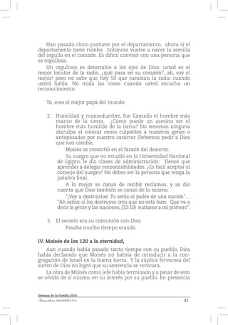 31Familias [IM]PERFECTAS
Semana de la Familia 2014
Han pasado cinco pastores por el departamento, ahora sí el
departamento tiene rumbo. Entonces vuelve a nacer la semilla
del orgullo en el corazón. Es difícil convivir con una persona que
es orgullosa.
Un orgulloso es detestable a los ojos de Dios: usted es el
mejor locutor de la radio, ¿qué pasa en su corazón?, ah, soy el
mejor! pero no sabe que hay 50 que cambian la radio cuando
usted habla. No mida las cosas cuando usted escucha un
reconocimiento.
Tú, eres el mejor papá del mundo:
2.	 Humildad y mansedumbre, fue llamado el hombre más
manso de la tierra. ¿Cómo puede un asesino ser el
hombre más humilde de la tierra? No tenemos ninguna
disculpa al colocar como culpables a nuestros genes o
antepasados por nuestro carácter. Debemos pedir a Dios
que nos cambie.
Moisés se convirtió en el faraón del desierto.
Su suegro que no estudió en la Universidad Nacional
de Egipto, le dio clases de administración: Tienes que
aprender a delegar responsabilidades. ¿Es fácil aceptar el
consejo del suegro? No debes ser la persona que tenga la
palabra final.
A lo mejor se cansó de recibir reclamos, y se dio
cuenta que Dios también se cansó de lo mismo.
“¡Voy a destruirlos! Tú serás el padre de una nación”…
“Ah señor, si los destruyes creo que no está bien. Que va a
decir la gente y las naciones, (32:10) mátame a mí primero”.
3.	 El secreto era su comunión con Dios
Pasaba mucho tiempo orando.
IV. Moisés de los 120 a la eternidad,
Aun cuando había pasado tanto tiempo con su pueblo, Dios
había declarado que Moisés no habría de introducir a la con-
gregación de Israel en la buena tierra. Y la súplica fervorosa del
siervo de Dios no logró que su sentencia se revocara.
La obra de Moisés como jefe había terminado y a pesar de esto
se olvidó de sí mismo, en su interés por su pueblo. En presencia
 