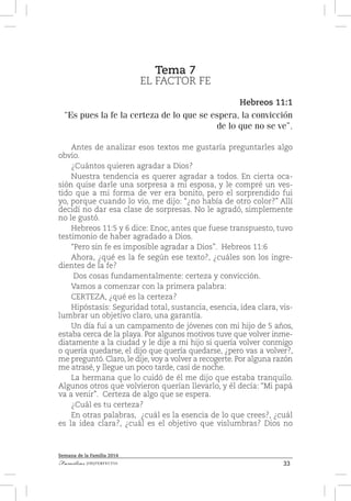 33Familias [IM]PERFECTAS
Semana de la Familia 2014
Tema 7
EL FACTOR FE
Hebreos 11:1
“Es pues la fe la certeza de lo que se espera, la convicción
de lo que no se ve”.
Antes de analizar esos textos me gustaría preguntarles algo
obvio.
¿Cuántos quieren agradar a Dios?
Nuestra tendencia es querer agradar a todos. En cierta oca-
sión quise darle una sorpresa a mi esposa, y le compré un ves-
tido que a mi forma de ver era bonito, pero el sorprendido fui
yo, porque cuando lo vio, me dijo: “¿no había de otro color?” Allí
decidí no dar esa clase de sorpresas. No le agradó, simplemente
no le gustó.
Hebreos 11:5 y 6 dice: Enoc, antes que fuese transpuesto, tuvo
testimonio de haber agradado a Dios.
“Pero sin fe es imposible agradar a Dios”. Hebreos 11:6
Ahora, ¿qué es la fe según ese texto?, ¿cuáles son los ingre-
dientes de la fe?
Dos cosas fundamentalmente: certeza y convicción.
Vamos a comenzar con la primera palabra:
CERTEZA, ¿qué es la certeza?
Hipóstasis: Seguridad total, sustancia, esencia, idea clara, vis-
lumbrar un objetivo claro, una garantía.
Un día fui a un campamento de jóvenes con mi hijo de 5 años,
estaba cerca de la playa. Por algunos motivos tuve que volver inme-
diatamente a la ciudad y le dije a mi hijo si quería volver conmigo
o quería quedarse, el dijo que quería quedarse, ¿pero vas a volver?,
me preguntó. Claro, le dije, voy a volver a recogerte. Por alguna razón
me atrasé, y llegue un poco tarde, casi de noche.
La hermana que lo cuidó de él me dijo que estaba tranquilo.
Algunos otros que volvieron querían llevarlo, y él decía: “Mi papá
va a venir”. Certeza de algo que se espera.
¿Cuál es tu certeza?
En otras palabras, ¿cuál es la esencia de lo que crees?, ¿cuál
es la idea clara?, ¿cuál es el objetivo que vislumbras? Dios no
 
