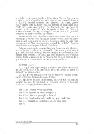 36Familias [IM]PERFECTAS
Semana de la Familia 2014
acordaba. Le pregunté donde la había visto. Ella me dijo que en
la iglesia, yo era aquella hermana que estaba llorando durante
el culto y ustedes hicieron una oración, “Oh, claro, ¿cómo
está?, ¿cómo está su hijo?”, ella no demoró en responder, dijo:
“Todo bien, todo bajo control”. Que bueno le dije, ¿su hijo está
mejor?, y ella respondió: “Con la ayuda de Dios sí”. “Ah que
bueno, entonces, ¿el dejó las drogas?, “No, él continua”. ¿Cómo?,
entonces no está todo bien, no entendí.
Entonces ella dijo: “Aquella noche que oramos, Dios me dijo
vete en paz, yo cuidaré a tu hijo, es esa mi certeza. Aquella noche
Dios me dio la garantía de la cura. Desde entonces no lloro más,
porque sé que Dios está tomando control de mi hijo”. Cuando
me dijo eso, me avergoncé de mi falta de fe.
Seis meses después una mañana me llamaron a la oficina y
una mujer del otro lado de la línea dijo: “Pastor me gustaría tanto
que usted bautice a mi hijo. Él y dos amigos más decidieron bau-
tizarse esta semana”. Yo sabía que Dios cumpliría su promesa,
porque tenía la garantía de su Palabra. Eso es fe, la certeza de lo
que se espera, la convicción de lo que no se puede ver.
Hebreos 11:32-34
32. ¿Y qué más digo? Porque el tiempo me faltaría hablando
de Gedeón, de Barac, de Sansón, de Jefté, de David; así como de
Samuel y de los profetas;
33. que por fe conquistaron reinos, hicieron justicia, alcan-
zaron promesas, taparon bocas de leones,
34. apagaron fuegos impetuosos, evitaron filo de espada,
sacaron fuerzas de debilidad, se hicieron fuertes en batallas,
pusieron en fuga ejércitos extranjeros.
Por fe, los jóvenes viven en pureza
Por fe, los esposos se aman y respetan
Por fe, los hijos son protegidos del mal.
Por fe, las familias imperfectas llegan a ser perfectas.
Por fe, el corazón de los hijos se vuelve para Dios.
Por fe.
 