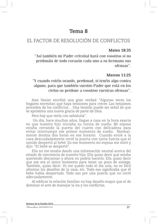 37Familias [IM]PERFECTAS
Semana de la Familia 2014
Tema 8
EL FACTOR DE RESOLUCIÓN DE CONFLICTOS
Mateo 18:35
“Así también mi Padre celestial hará con vosotros si no
perdonáis de todo corazón cada uno a su hermano sus
ofensas”.
Marcos 11:25
“Y cuando estéis orando, perdonad, si tenéis algo contra
alguno, para que también vuestro Padre que está en los
cielos os perdone a vosotros vuestras ofensas”.
Jean Vanier escribió una gran verdad: “Algunas veces los
hogares necesitan que haya tensiones para crecer. Las tensiones
proceden de los conflictos… Una tensión puede ser señal de que
se aproxima una nueva gracia de parte de Dios.
Pero hay que verla con sabiduría”.
Un día, hace muchos años, llegue a casa en la hora exacta
en que nuestro hijo iniciaba su rutina de sueño. Mi esposa
estaba cerrando la puerta del cuarto con delicadeza para
evitar interrumpir ese primer momento de sueño. Normal-
mente dormía dos horas en ese horario. Cuando entré a la
casa descuidadamente cerré la puerta con tanta fuerza que el
sonido despertó al bebé. En ese momento mi esposa me miró y
dijo: “El bebé se despertó”.
Ella no me estaba dando una información neutral acerca del
estado de conciencia de nuestro hijo. Ella quiso decir que estaba
queriendo descansar y ahora no podría hacerlo. Ella quiso decir
que ese era el único momento para tener un poco de sosiego.
También, quiso decir: Yo me quedo todo el día sola, no es fácil
afrontar los desafíos de la casa, etc. Todo eso significaba que él
bebe había despertado. Todo eso por una puerta que no cerré
adecuadamente.
Al edificar la relación familiar no hay desafío mayor que el de
dominar el arte de manejar la ira y los conflictos.
 