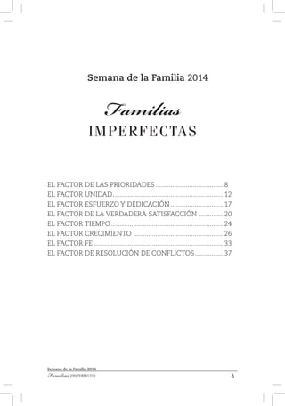 6Familias [IM]PERFECTAS
Semana de la Familia 2014
Semana de la Familia 2014
Familias
IMPERFECTAS
EL FACTOR DE LAS PRIORIDADES..................................... 8
EL FACTOR UNIDAD............................................................ 12
EL FACTOR ESFUERZO Y DEDICACIÓN............................. 17
EL FACTOR DE LA VERDADERA SATISFACCIÓN.............. 20
EL FACTOR TIEMPO............................................................. 24
EL FACTOR CRECIMIENTO................................................. 26
EL FACTOR FE...................................................................... 33
EL FACTOR DE RESOLUCIÓN DE CONFLICTOS................ 37
 