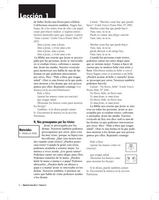 Lección 1 
de haber hecho una fiesta para celebrar. 
Celebremos nosotros también. Hagan bur-bujas, 
dé a los niños tiras de tela o de papel 
crepé para hacer ondear, o reparta instru-mentos 
musicales para que toquen. Canten 
“Amo a Jesús” (Little Voices Praise Him, Nº 
205). 
Amo a Jesús, amo a Jesús, 
Amo a Jesús, y él me ama a mí. 
Amo a Jesús, amo a Jesús, 
Amo a Jesús, y él me ama a mí. 
La Biblia nos enseña que Jesús se preocu-paba 
por las personas. Jesús se interesaba 
en si estaban tristes, enfermas o asusta-das. 
Jesús las amaba. Nuestro versículo 
para memorizar nos habla de una de las 
formas en que podemos interesarnos 
por otros. Dice: “Pido a Dios que tengas 
salud”. Orar es una forma en la que pode-mos 
mostrar a los demás que nos preocu-pamos 
por ellos. Repítanlo conmigo (ver 
música en la sección Partituras). 
Pido a Dios 
(juntar las manos como en oración) 
que tengas salud. 
(flexionar los brazos como para mostrar 
los bíceps) 
También, si lo desea puede cantar-lo. 
Encontrará la música en la sección 
Partituras. 
H. Nos preocupamos por los tristes 
Jesús se preocupaba por los 
demás. Nosotros también podemos 
preocuparnos por otros. Jairo esta-ba 
muy triste, porque su hijita esta-ba 
enferma. ¿Qué cara tienen uste-des 
cuando están tristes? ¿Pueden poner 
cara triste? Cuando la gente está triste, 
podemos ayudarla a sentirse mejor. La 
música a veces ayuda. ¿Les gusta cantar? 
Podemos cantar un canto alegre para ellos. 
Podemos tomarlos de la mano. ¿Pueden 
darle la mano a mamá o a papá? Podemos 
abrazarlos. ¿Pueden darle un abrazo a 
papá o a mamá? Jesús se interesaba en los 
demás. Nosotros también. Cantemos un 
canto que habla de cómo podemos ayudar 
a los demás. 
1 6 | Manual de Cuna Año A – Trimestre 4 
Cantar: “Muchas cosas hay que puedo 
hacer” (Little Voices Praise Him, Nº 299). 
Muchas cosas hay que puedo hacer. 
Tutu, tutu, tu tu tu. 
Puedo yo cantar una alegre canción. 
Tutu, tutu, tu tu tu. 
Muchas cosas hay que puedo hacer. 
Tutu, tutu, tu tu tu. 
puedo abrazar a mi amigo hoy, 
Tutu, tutu, tu tu tu. 
Cuando las personas están tristes, 
podemos cantar un canto alegre para 
que se sientan mejor. Vamos a hacer de 
cuenta que tu muñeco bebé está triste y 
llora. Distribuya muñecos bebé o con el 
brazo hagan como si acunaran a un bebé. 
¿Pueden acunar al bebé y cantarle? Jesús 
se preocupó por otros. Nosotros también 
podemos hacerlo. 
Cantar: “No llores, bebé” (Little Voices 
Praise Him, Nº 246). 
No llores, bebé, no llores más 
Te ama Jesús, te ama Jesús. 
No llores, bebé, no llores más. 
Te ama Jesús, te ama Jesús. 
La Biblia nos enseña que Jesús se inte-resa 
en todas las personas. Jesús se pre-ocupaba 
por si estaban tristes, enfermas 
o asustadas. Jesús las amaba. Nuestro 
versículo de hoy nos dice cuál es una de 
las formas en que podemos interesarnos 
por otros. Dice: “Pido a Dios que tengas 
salud”. Orar es una forma en la que pode-mos 
mostrar a los demás que nos preocu-pamos 
por ellos. Repítanlo conmigo. 
Pido a Dios 
(juntar las manos como en 
oración) 
que tengas salud. 
(flexionar los brazos como 
para mostrar los bíceps) 
Si lo desea, puede también cantar-lo. 
Encontrará la música en la sección 
Partituras. 
Materiales 
• Muñecos bebé. 
 