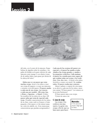 Lección 2 
del niño, en el centro de la máscara. Pegue 
bolitas de algodón sobre la cartulina, y un 
palito de helado en la parte inferior de cada 
máscara como mango (o un elástico toma-do 
de ambos lados, para pasar por detrás de 
la cabeza del niño). 
Había una vez un pastor que tenía 
muchas ovejas. Invite a los niños a traer 
sus ovejas de juguete o a usar sus máscaras 
y sentarse cerca del pastor. El pastor amaba 
a cada una de sus ovejas. Las conocía 
a cada una por nombre. Allí están Ana, 
y Brian, y Agustina... y Daniel. (Utilice 
los nombres de los niños de su clase.) El 
pastor sabía qué tenía de especial cada 
oveja. (Nombre características de los niños 
de su clase, como cuál es el mayor, el más 
pequeño, el de mayor y el de menor tama-ño, 
color de cabello, etc. Evite mencionar 
características que puedan avergonzarlos.) 
3 0 | Manual de Cuna Año A – Trimestre 4 
Cada una de las ovejitas del pastor era 
especial, y el pastor las amaba a todas. 
Amaba a las ovejas grandes, y amaba a 
los pequeños corderitos. Cada mañana, 
el pastor los contaba para estar seguro de 
que estaban todas sus ovejas y los corde-ritos. 
Uno, dos, tres... (Cuente a los niños. 
Invítelos a contar con usted.) Sí, estaban 
todos. El pastor estaba muy contento. 
Abrace, palmee o exprese de otra mane-ra 
su afecto a cada uno de los niños, mien-tras 
cantan “El buen pastor” (ver música en 
la sección Partituras). 
El buen pastor ama a sus ovejas. 
Y Jesús me ama a mí. 
C. Lana de oveja 
Las ovejas y los 
corderos son muy 
suaves. La gente cría 
ovejas a fin de usar su 
lana suave para hacer 
Materiales 
• Un cuero de 
oveja o algo que 
lo imite. 
 