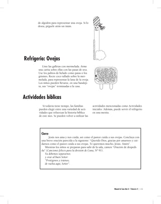 Manual de Cuna Año A – Trimestre 4 | 3 5 
de algodón para representar una oveja. Si lo 
desea, péguele atrás un imán. 
Unte las galletas con mermelada. Arme 
una carita sobre ellas con las pasas de uva. 
Use los palitos de helado como patas o los 
grisines. Rocíe coco rallado sobre la mer-melada, 
para representar la lana de la oveja. 
Los niños pueden llevarse, en una bandeji-ta, 
sus “ovejas” terminadas a la casa. 
Si todavía tiene tiempo, las familias 
pueden elegir entre una variedad de acti-vidades 
que refuerzan la historia bíblica 
de este mes. Se pueden volver a utilizar las 
actividades mencionadas como Actividades 
iniciales. Además, puede servir el refrigerio 
en una mesita. 
Refrigerio: Ovejas 
Actividades bíblicas 
Cie rre 
Jesús nos ama y nos cuida, así como el pastor cuida a sus ovejas. Concluya con 
una breve oración parecida a la siguiente: “Querido Dios, gracias por amarnos y cui-darnos 
como el pastor cuida a sus ovejas. Te queremos mucho, Jesús. Amén”. 
Mientras los niños se preparan para salir de la sala, canten “Oración de despedi-da” 
(Canciones felices para la división de Cuna, Nº 91). 
Ya debemos separarnos 
y orar al buen Señor: 
“Protégenos y tráenos, 
de vuelta aquí, Señor”. 
 