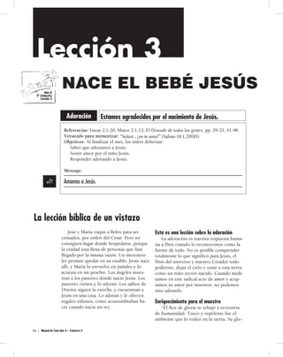 Patrones y modelos 
Lección 3 
Lección 3 
Lección 3 
UN NUEVO BEBÉ 
VARÓN 
Comunidad Comunidad significa interesarse unos por otros. 
NACE BEBÉ JESÚS 
EL BEBÉ JESÚS 
EL NIÑO JESÚS 
Adoración Estamos agradecidos por el nacimiento de Jesús. 
Referencias: 2 Reyes 4:8-17; La educación, pp. 54-57; Profetas y reyes, pp. 178-180. 
Versículo para memorizar: “[Hagan] siempre lo bueno unos... con otros” (1 Tes. 5:15). 
Objetivos: Al finalizar la lección del mes, los niños deberían 
Saber que Dios quiere que nos cuidemos unos a otros. 
Sentir alegría cuando hagan cosas lindas por otros. 
Responder mostrando bondad, que trae felicidad a los demás y a sí mismos. 
Mensaje: 
Podemos Comunidad 
ser amables con otros. 
Servicio 
Adoracion 
Una bondadosa mujer sunamita le ofre-ce 
José y María viajan a Belén para ser 
a Eliseo comida cada vez que éste visita 
censados, por orden del César. Pero no 
consiguen lugar donde hospedarse, porque 
la ciudad está llena de personas que han 
llegado por la misma razón. Un mesonero 
les permite quedar en su establo. Jesús nace 
allí, y María lo envuelve en pañales y lo 
acuesta en un pesebre. Los ángeles mues-tran 
su ciudad. Ella quiere hacer algo más por el 
profeta Gracia 
Eliseo, de modo que junto con su 
esposo construyen una habitación para que 
él se hospede cuando pase por allí. Eliseo 
se alegra y quiere hacer algo especial por 
ellos. Su siervo observa que la mujer suna-mita 
no tiene hijo varón y se lo dice a Eli-seo. 
a los pastores dónde nació Jesús. Los 
Eliseo le dice que tendrá un hijo varón 
pastores vienen y lo adoran. Los sabios de 
Oriente siguen la estrella, y encuentran a 
Jesús en una casa. Lo adoran y le ofrecen 
regalos valiosos, como acostumbraban ha-cer 
al año siguiente. Ora, y Dios le da un hijo 
varón a esta mujer, el hijo que ella ha anhe-lado 
tener. 
cuando nacía un rey. 
Ésta es una lección acerca de la comunidad 
Los miembros de la familia de Dios 
4 0  | ManualdeCunaAñoA–Trimestre4 
Ésta es una lección sobre la adoración 
La adoración es nuestra respuesta huma-na 
a Dios cuando lo reconocemos como la 
fuente de todo. No es posible comprender 
totalmente lo que significó para Jesús, el 
Dios del universo y nuestro Creador todo-poderoso, 
dejar el cielo y venir a esta tierra 
como un niño recién nacido. Cuando medi-tamos 
en este radical acto de amor y acep-tamos 
su amor por nosotros, no podemos 
sino adorarlo. 
Enriquecimiento para el maestro 
“El Rey de gloria se rebajó a revestirse 
de humanidad. Tosco y repelente fue el 
ambiente que lo rodeó en la tierra. Su glo- 
Año A 
4º trimestre 
Lección 3 
Referencias: Lucas 2:1-20; Mateo 2:1-12; El Deseado de todas las gentes, pp. 29-33, 41-48. 
Versículo para memorizar: Señor.. .¡amo!” (Salmo 18:DHH). 
Objetivos: Al finalizar el mes, los niños deberían: 
Saber que adoramos a Jesús. 
Sentir amor por el niño Jesús. 
Responder adorando a Jesús. 
Mensaje: 
Amamos a Jesús. 
Gracia en accion 
“Señor ... yo te amo !” (Salmo 18:1, DHH) ! 
Señor... yo te amo!” (Salmo 18:1, DHH) ! 
Actividad D 
Títere de oveja con 
bolsa de papel 
43 08 || MMaannuuaal l ddee CCuunnaa AAññoo AA –– TTrrimimeesstrtree 3 4 
siempre están ansiosos de hacer cosas bue-nas 
unos por otros. Dios se alegra cuando 
nos ayudamos mutuamente y cuando ora-mos 
unos por otros. Él oirá y contestará 
nuestras oraciones. Dios es todopoderoso y 
puede hacer cualquier cosa. Él nos ayudará 
a ser bondadosos con otros. 
Enriquecimiento para el maestro 
“Por su fidelidad en las cosas pequeñas, 
Eliseo se estaba preparando para cumplir 
otros cometidos mayores... Aprendía a ser-vir; 
y al aprender esto, aprendía también a 
dar instrucciones y a dirigir. Esto encierra 
una lección para todos. 
“No es la posesión de talentos magnífi- 
Año A 
3er trimestre 
Lección 3 
La lección bíblica de un vistazo 
 