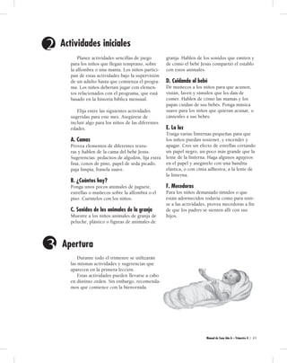 Manual de Cuna Año A – Trimestre 4 | 4 5 
Planee actividades sencillas de juego 
para los niños que llegan temprano, sobre 
la alfombra o una manta. Los niños partici-pan 
de estas actividades bajo la supervisión 
de un adulto hasta que comienza el progra-ma. 
Los niños deberían jugar con elemen-tos 
relacionados con el programa, que está 
basado en la historia bíblica mensual. 
Elija entre las siguientes actividades 
sugeridas para este mes. Asegúrese de 
incluir algo para los niños de las diferentes 
edades. 
A. Camas. 
Provea elementos de diferentes textu-ras 
y hablen de la cama del bebé Jesús. 
Sugerencias: pedacitos de algodón, lija extra 
fina, conos de pino, papel de seda picado, 
paja limpia, franela suave. 
B. ¿Cuántos hay? 
Ponga unos pocos animales de juguete, 
estrellas o muñecos sobre la alfombra o el 
piso. Cuéntelos con los niños. 
C. Sonidos de los animales de la granja. 
Muestre a los niños animales de granja de 
peluche, plástico o figuras de animales de 
granja. Hablen de los sonidos que emiten y 
de cómo el bebé Jesús compartió el establo 
con estos animales. 
D. Cuidando al bebé. 
Dé muñecos a los niños para que acunen, 
vistan, laven y simulen que les dan de 
comer. Hablen de cómo las mamás y los 
papás cuidan de sus bebés. Ponga música 
suave para los niños que quieran acunar, o 
cántenles a sus bebés. 
E. La luz. 
Traiga varias linternas pequeñas para que 
los niños puedan sostener, y encender y 
apagar. Cree un efecto de estrellas cortando 
un papel negro, un poco más grande que la 
lente de la linterna. Haga algunos agujeros 
en el papel y asegúrelo con una bandita 
elástica, o con cinta adhesiva, a la lente de 
la linterna. 
F. Mecedoras. 
Para los niños demasiado tímidos o que 
están adormecidos todavía como para unir-se 
a las actividades, provea mecedoras a fin 
de que los padres se sienten allí con sus 
hijos. 
2 Act i vi da des ini cial es 
3 Apert ur a 
Durante todo el trimestre se utilizarán 
las mismas actividades y sugerencias que 
aparecen en la primera lección. 
Estas actividades pueden llevarse a cabo 
en distinto orden. Sin embargo, recomenda-mos 
que comience con la bienvenida. 
 