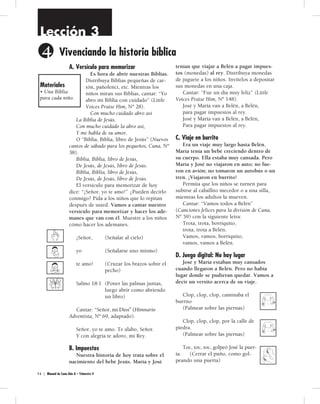 Lección 3 
4 
Vi ven cian do la his to ria bí bli ca 
A. Versículo para memorizar 
Es hora de abrir nuestras Biblias. 
Distribuya Biblias pequeñas de car-tón, 
4 6 | Manual de Cuna Año A – Trimestre 4 
pañolenci, etc. Mientras los 
niños miran sus Biblias, cantar: “Yo 
abro mi Biblia con cuidado” (Little 
Voices Praise Him, Nº 28). 
Con mucho cuidado abro así 
La Biblia de Jesús. 
Con mucho cuidado la abro así, 
Y me habla de su amor. 
O “Biblia, Biblia, libro de Jesús” (Nuevos 
cantos de sábado para los pequeños, Cuna, Nº 
38). 
Biblia, Biblia, libro de Jesús, 
De Jesús, de Jesús, libro de Jesús. 
Biblia, Biblia, libro de Jesús, 
De Jesús, de Jesús, libro de Jesús. 
El versículo para memorizar de hoy 
dice: “¡Señor, yo te amo!” ¿Pueden decirlo 
conmigo? Pida a los niños que lo repitan 
después de usted. Vamos a cantar nuestro 
versículo para memorizar y hacer los ade-manes 
que van con él. Muestre a los niños 
cómo hacer los ademanes. 
¡Señor, (Señalar al cielo) 
yo (Señalarse uno mismo) 
te amo! (Cruzar los brazos sobre el 
pecho) 
Salmo 18:1 (Poner las palmas juntas, 
luego abrir como abriendo 
un libro) 
Cantar: “Señor, yo te amo” (Himnario 
Adventista, Nº 69, adaptado). 
Señor, yo te amo. Te alabo, Señor. 
Y con alegría te adoro, mi Rey. 
B. Impuestos 
Nuestra historia de hoy trata sobre el 
nacimiento del bebé Jesús. María y José 
tenían que viajar a Belén a pagar impues-tos 
(monedas) al rey. Distribuya monedas 
de juguete a los niños. Invítelos a depositar 
sus monedas en una caja. 
Cantar: “Fue un día muy feliz” (Little 
Voices Praise Him, Nº 148). 
José y María van a Belén, a Belén, 
para pagar impuestos al rey. 
José y María van a Belén, a Belén, 
Para pagar impuestos al rey. 
C. Viaje en burrito 
Era un viaje muy largo hasta Belén. 
María tenía un bebé creciendo dentro de 
su cuerpo. Ella estaba muy cansada. Pero 
María y José no viajaron en auto; no fue-ron 
en avión; no tomaron un autobús o un 
tren. ¡Viajaron en burrito! 
Permita que los niños se turnen para 
subirse al caballito mecedor o a una silla, 
mientras los adultos la mueven. 
Cantar: “Vamos todos a Belén” 
(Canciones felices para la división de Cuna, 
Nº 59) con la siguiente letra: 
Trota, trota, borriquito, 
trota, trota a Belén. 
Vamos, vamos, borriquito, 
vamos, vamos a Belén. 
D. Juego digital: No hay lugar 
José y María estaban muy cansados 
cuando llegaron a Belén. Pero no había 
lugar donde se pudieran quedar. Vamos a 
decir un versito acerca de su viaje. 
Clop, clop, clop, caminaba el 
burrito 
(Palmear sobre las piernas) 
Clop, clop, clop, por la calle de 
piedra. 
(Palmear sobre las piernas) 
Toc, toc, toc, golpeó José la puer-ta. 
(Cerrar el puño, como gol-peando 
una puerta) 
Materiales 
• Una Biblia 
para cada niño. 
mi Dios” (Himnario 
 