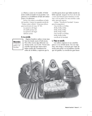 y a María y a José en el establo. El bebé 
Jesús estaba acostado en un pesebre. Los 
pastores se arrodillaron al lado del niñito 
Jesús y lo adoraron. 
Invite a los niños a arrodillarse al lado 
del pesebre. Canten la segunda estrofa de 
“Vamos todos a Belén” (Canciones felices 
para la división de Cuna, Nº 59). 
Los pastores del lugar 
Al establo pronto van. 
Los pastores del lugar 
Adoran a Jesús. 
K. La estrella 
Algunos hombres sabios vivían muy 
lejos de donde nació el bebé Jesús. 
Pero ellos vieron algo diferente esa 
misma noche, en el cielo. Vieron una 
estrella especial que nunca antes 
había estado allí. Estudiaron los 
rollos de la Biblia y supieron que la 
estrella quería decir que había nacido un 
bebé especial. Apaguen las luces de la sala 
y usen una linterna para iluminar el cielo 
raso o dé un palito con una estrella a cada 
niño, para que mueva. 
Cantar: “Estrella de Navidad” (Cantos 
para los pequeñitos). 
Una estrella veo brillar, 
Brilla, brilla, brilla, 
brilla, brilla, brilla, 
brilla, brilla, brilla. 
Una estrella veo brillar, 
brilla, brilla, brilla, 
estrella de la Navidad. 
L. Viaje en camello 
Los sabios viajaron en sus camellos 
para ir a ver al bebé Jesús. Fue un viaje 
muy, muy largo; y tuvieron que viajar de 
noche para poder ver la brillante estrella 
que los guiaba. La estrella los guió hasta 
Manual de Cuna Año A – Trimestre 4 | 4 9 
Materiales 
• Linterna o 
palitos con 
estrellas. 
 