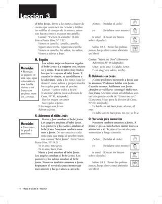 Lección 3 
el bebé Jesús. Invite a los niños a hacer de 
cuenta que sostienen las riendas y doblan 
las rodillas al compás de la música, mien-tras 
hacen como si viajaran en camello. 
Cantar: “Vienen en camello” (Little 
Voices Praise Him, Nº 152). 
Vienen en camello, camello, camello; 
Siguen una estrella, siguen una estrella. 
Vienen en camello, los sabios, los sabios; 
Vienen a adorar a Jesús. 
M. Regalos 
Los sabios trajeron bonitos regalos 
al bebé Jesús. Le trajeron oro, incien-so 
y mirra. Eran regalos muy lindos 
los que le trajeron al bebé Jesús. Y, 
cuando lo vieron, se arrodillaron y 
lo adoraron. Vista a los niños (que lo 
deseen) como sabios y proporcióneles 
los regalos para traer al pesebre. 
Cantar: “Vamos todos a Belén” 
(Canciones felices para la división de 
Cuna, Nº 59, adaptado). 
Dan los magos con amor 
Sus regalos a Jesús. 
Y los magos con fervor 
Adoran a Jesús. 
N. Adoremos al niñito Jesús 
María y José amaban al bebé Jesús. 
Los ángeles amaban al bebé Jesús. 
Los pastores y los sabios amaban al 
bebé Jesús. Nosotros también ama-mos 
a Jesús. Dé un corazón a cada 
niño para que traiga al pesebre mien-tras 
cantan “Bebé Jesús” (Little Voices 
Praise Him, Nº 142). 
Yo te amo, niño Jesús; 
Yo te amo, buen Jesús. 
María y José amaban al bebé Jesús. 
Los ángeles amaban al bebé Jesús. Los 
pastores y los sabios amaban al bebé 
Jesús. Nosotros también amamos a Jesús. 
Repitamos el versículo para memorizar 
nuevamente y luego vamos a cantarlo. 
5 0 | Manual de Cuna Año A – Trimestre 4 
¡Señor, (Señalar al cielo) 
yo (Señalarse uno mismo) 
te amo! (Cruzar los brazos 
sobre el pecho) 
Salmo 18:1 (Poner las palmas 
juntas, luego abrir como abriendo 
un libro) 
Cantar: “Señor, yo te amo” (Himnario 
Adventista, Nº 69). 
Señor, yo te amo. Te alabo, Señor. 
Y con alegría te adoro, mi Rey. 
Ñ. Hablemos con Jesús 
¿Cómo podemos mostrarle a Jesús que 
lo amamos? Podemos hablar con Jesús. 
Cuando oramos, hablamos con Jesús. 
¿Pueden arrodillarse conmigo? Hablemos 
con Jesús. Mientras están arrodillados, can-tar 
la segunda estrofa de “Cristo me oye” 
(Canciones felices para la división de Cuna, 
Nº 60, adaptado). 
Yo hablo con mi buen Jesús, al orar, al 
orar. 
Yo hablo con mi buen Jesús, me oye; yo lo sé. 
O. Versículo para memorizar 
Nosotros también amamos a Jesús. A 
Jesús le gusta escucharnos cantar nuestra 
adoración a él. Repitan el versículo para 
memorizar y luego cántenlo. 
¡Señor, (Señalar al cielo) 
yo (Señalarse uno mismo) 
te amo! (Cruzar los brazos 
sobre el pecho) 
Salmo 18:1 (Poner las palmas 
juntas, luego abrir como abriendo 
un libro) 
Materiales 
• Monedas 
de juguete en 
una caja, agua 
coloreada en 
una botella 
vistosa o un 
frasco con 
perfume, man-tos, 
coronas. 
Materiales 
• Corazones 
de papel o 
pañolenci. 
Cantar: “Señor, mi Dios” (Himnario 
Adventista, N° 69 adaptado). 
 