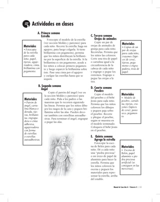 5 Act i vi da des en cla ses 
A. Primera semana 
Estrella 
Fotocopie el modelo de la estrella 
(ver sección Moldes y patrones) para 
cada niño. Recorte la estrella; haga un 
agujero, para luego colgarla. Si tiene 
brillantina con pegamento, permita 
que los niños distribuyan la brillanti-na 
por la superficie de la estrella. Si la 
bri llan ti na es sin pegamento, ayude a 
los niños a colocar primero pegamen-to 
y luego esparcir la brillantina sobre 
éste. Pase una cinta por el agujero 
y cuelgue las estrellas hasta que se 
sequen. 
B. Segunda semana 
Ángel 
Copie el patrón del ángel (ver en 
la sección Moldes y patrones) para 
cada niño. Pida a los padres o las 
maestras que lo recorten siguiendo 
las líneas. Permita que los niños dibu-jen 
los rasgos de la cara y peguen bri-llantina 
sobre las alas. Pueden deco-rar 
también con estrellitas autoadhe-sivas. 
Para terminar el ángel, engrapar 
o pegar las alas. 
C. Tercera semana 
Orejas de animales 
Copie un par de 
orejas de animales de 
granja para cada niño. 
Recórtelas. Permita que 
los niños las coloreen. 
Corte una tira de papel 
o cartulina igual a la 
circunferencia de la 
cabeza de cada niño 
y engrape o pegue los 
extremos. Engrape o 
pegue las orejas a la 
tira. 
D. Cuarta semana 
Pesebre 
Copie el modelo 
del pesebre y el bebé 
Jesús para cada niño. 
Permita que los niños 
coloreen los dibujos 
y peguen paja sobre 
el pesebre. Recorte 
y pliegue el pesebre, 
según se muestra en 
el modelo terminado. 
Coloquen el bebé Jesús 
en el pesebre. 
E. Quinta semana 
Agrega la estrella 
Fotocopie la esce-na 
de Belén para cada 
niño. Dé a cada niño 
una “piedra preciosa” 
o un trozo de papel de 
aluminio para hacer la 
estrella. Permita que 
los niños coloreen la 
escena y peguen los 
materiales para repre-sentar 
la estrella, arriba 
del establo. 
Manual de Cuna Año A – Trimestre 4 | 5 1 
Materiales 
• Fotocopia 
de la estrella 
para cada 
niño, papel, 
tijeras, aguje-readora, 
cinta, 
brillantina con 
pegamento. 
Materiales 
• Patrón de 
ángel, cartu-lina 
blanca o 
dorada, tije-ras, 
brillanti-na, 
engrapa-dora 
o cinta 
adhesiva, 
agujereadora 
con forma 
de estrellas 
o estrellas 
autoadhesivas. 
Materiales 
• Copias de un 
par de orejas 
para cada niño, 
crayones (lápi-ces 
de cera), 
tijeras, pega-mento 
o engra-padora, 
tiras de 
papel. 
Materiales 
• Modelo de 
pesebre, cartuli-na, 
tijeras, cra-yones 
(lápices 
de cera), pasto 
seco, pegamen-to. 
Materiales 
• Escena de 
Belén, papel 
aluminio o pie-dra 
preciosa 
artificial (se 
consiguen en las 
mercerías). 
 
