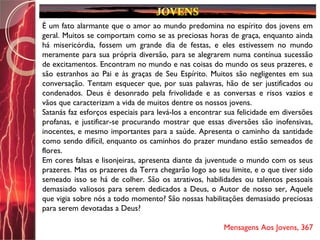 É um fato alarmante que o amor ao mundo predomina no espírito dos jovens em
geral. Muitos se comportam como se as preciosas horas de graça, enquanto ainda
há misericórdia, fossem um grande dia de festas, e eles estivessem no mundo
meramente para sua própria diversão, para se alegrarem numa contínua sucessão
de excitamentos. Encontram no mundo e nas coisas do mundo os seus prazeres, e
são estranhos ao Pai e às graças de Seu Espírito. Muitos são negligentes em sua
conversação. Tentam esquecer que, por suas palavras, hão de ser justificados ou
condenados. Deus é desonrado pela frivolidade e as conversas e risos vazios e
vãos que caracterizam a vida de muitos dentre os nossos jovens.
Satanás faz esforços especiais para levá-los a encontrar sua felicidade em diversões
profanas, e justificar-se procurando mostrar que essas diversões são inofensivas,
inocentes, e mesmo importantes para a saúde. Apresenta o caminho da santidade
como sendo difícil, enquanto os caminhos do prazer mundano estão semeados de
flores.
Em cores falsas e lisonjeiras, apresenta diante da juventude o mundo com os seus
prazeres. Mas os prazeres da Terra chegarão logo ao seu limite, e o que tiver sido
semeado isso se há de colher. São os atrativos, habilidades ou talentos pessoais
demasiado valiosos para serem dedicados a Deus, o Autor de nosso ser, Aquele
que vigia sobre nós a todo momento? São nossas habilitações demasiado preciosas
para serem devotadas a Deus?
Mensagens Aos Jovens, 367
 