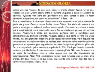 A VINDA EM GLÓRIA
Cristo virá nas "nuvens do céu, com poder e grande glória". Quem O há de...
receber em paz? Quem estará entre o número daqueles a quem se aplicam as
palavras: "Quando vier para ser glorificado nos Seus santos e para se fazer
admirável, naquele dia, em todos os que crêem?" II Tess. 1:10.
Esse acontecimento é chamado a bem-aventurada esperança e o aparecimento da
glória do grande Deus e nosso Senhor Jesus Cristo. Sua vinda ultrapassará em
glória a tudo que os olhos já tenham contemplado. Em muito excedente a tudo
que a imaginação já tenha concebido, será a Sua revelação em pessoa, nas nuvens
celestes. Mostrar-se-á então um contraste perfeito com a humildade que
condicionou Seu primeiro advento. Naquela ocasião veio como o Filho do Deus
infinito, mas Sua glória foi encoberta pelas vestes da humanidade. Veio daquela vez
sem nenhuma distinção mundana de realeza, sem nenhuma visível manifestação de
glória; mas ao aparecer pela segunda vez, virá com Sua própria glória e a glória do
Pai, e acompanhado pelos exércitos angelicais do Céu. Em lugar daquela coroa de
espinhos que Lhe feriu a fronte, usará uma coroa de glória. Não mais Se veste com
os trajes da humildade, com o velho manto real que Lhe impuseram os
escarnecedores. Não: Virá envergando vestes mais brancas que o mais alvo
branco. Em Suas vestes e na Sua coxa, está escrito este nome: "Rei dos reis e
Senhor dos senhores." Apoc. 19:16.
Nos Lugares Celestiais, MM 1968, 357
 