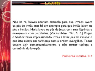 Não há na Palavra nenhum exemplo para que irmãos lavem
os pés de irmãs; mas há um exemplo para que irmãs lavem os
pés a irmãos. Maria lavou os pés de Jesus com suas lágrimas e
enxugou-os com os cabelos. (Ver também I Tim. 5:10.) Vi que
o Senhor havia impressionado irmãs a lavar pés de irmãos, e
que isto estava em harmonia com a ordem evangélica. Todos
devem agir compreensivamente, e não tornar tediosa a
cerimônia do lava-pés.
Primeiros Escritos, 117
 