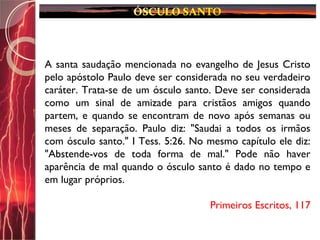 A santa saudação mencionada no evangelho de Jesus Cristo
pelo apóstolo Paulo deve ser considerada no seu verdadeiro
caráter. Trata-se de um ósculo santo. Deve ser considerada
como um sinal de amizade para cristãos amigos quando
partem, e quando se encontram de novo após semanas ou
meses de separação. Paulo diz: "Saudai a todos os irmãos
com ósculo santo." I Tess. 5:26. No mesmo capítulo ele diz:
"Abstende-vos de toda forma de mal." Pode não haver
aparência de mal quando o ósculo santo é dado no tempo e
em lugar próprios.
Primeiros Escritos, 117
 