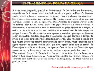 A crise vem chegando, gradual e furtivamente. O Sol brilha no firmamento,
seguindo sua órbita usual, e os céus declaram ainda a glória de Deus. Os homens
ainda comem e bebem, plantam e constroem, casam e dão-se em casamento.
Negociantes ainda compram e vendem. Os homens empurram-se ainda uns aos
outros, contendendo pelas posições mais altas. Amantes de prazeres enchem ainda
os teatros, corridas de cavalo, antros de jogo. Prevalece o mais desenfreado
excitamento, e no entanto a hora da terminação da graça apressa-se a chegar, e
todos os casos estão prestes a ser decididos para a eternidade. Satanás vê que seu
tempo é curto. Pôs ele todos os seus agentes a trabalhar, para que os homens
sejam enganados, iludidos, ocupados e enlevados, até que termine o tempo da
graça, e se feche para sempre a porta da misericórdia. Está iminente o tempo em
que haverá aflição que bálsamo algum humano poderá curar. Anjos sentinelas estão
agora retendo os quatro ventos, para que não soprem antes que os servos de
Deus sejam assinalados na fronte; mas quando Deus ordenar aos Seus anjos que
soltem os ventos, haverá uma cena de luta qual pena alguma pode descrever. ...
"Virá o nosso Deus e não Se calará. ... Do alto, chamará os céus e a Terra, para
julgar o Seu povo. Congregai os Meus santos, aqueles que fizeram comigo um
concerto com sacrifícios. E os céus anunciarão a Sua justiça, pois Deus mesmo é o
Juiz." Sal. 50:3-6.
Review and Herald, 14 de março de 1912.
 