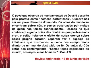 QUEM SÃO?
O povo que observa os mandamentos de Deus é descrito
pelo profeta como "homens portentosos". Cumpre-nos
ser um povo diferente do mundo. Os olhos do mundo se
encontram sobre nós, e somos observados por muitos
de quem não temos conhecimento. Pessoas há que
conhecem alguma coisa das doutrinas que professamos
crer, e estão notando o efeito de nossa crença sobre
nosso próprio caráter. Esperam ver a espécie de
influência que exercemos, e como nos comportamos
diante de um mundo destituído de fé. Os anjos do Céu
estão nos contemplando. "Somos feitos espetáculo ao
mundo, aos anjos, e aos homens." I Cor. 4:9.
Review and Herald, 18 de junho de 1889
 