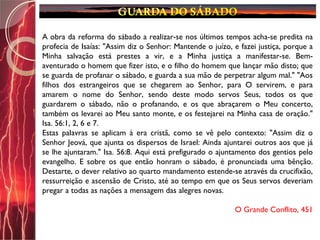 A obra da reforma do sábado a realizar-se nos últimos tempos acha-se predita na
profecia de Isaías: "Assim diz o Senhor: Mantende o juízo, e fazei justiça, porque a
Minha salvação está prestes a vir, e a Minha justiça a manifestar-se. Bem-
aventurado o homem que fizer isto, e o filho do homem que lançar mão disto; que
se guarda de profanar o sábado, e guarda a sua mão de perpetrar algum mal." "Aos
filhos dos estrangeiros que se chegarem ao Senhor, para O servirem, e para
amarem o nome do Senhor, sendo deste modo servos Seus, todos os que
guardarem o sábado, não o profanando, e os que abraçarem o Meu concerto,
também os levarei ao Meu santo monte, e os festejarei na Minha casa de oração."
Isa. 56:1, 2, 6 e 7.
Estas palavras se aplicam à era cristã, como se vê pelo contexto: "Assim diz o
Senhor Jeová, que ajunta os dispersos de Israel: Ainda ajuntarei outros aos que já
se lhe ajuntaram." Isa. 56:8. Aqui está prefigurado o ajuntamento dos gentios pelo
evangelho. E sobre os que então honram o sábado, é pronunciada uma bênção.
Destarte, o dever relativo ao quarto mandamento estende-se através da crucifixão,
ressurreição e ascensão de Cristo, até ao tempo em que os Seus servos deveriam
pregar a todas as nações a mensagem das alegres novas.
O Grande Conflito, 451
 