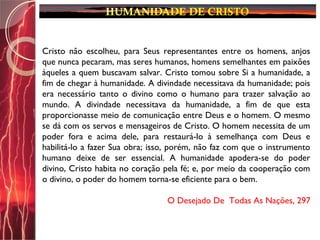 Cristo não escolheu, para Seus representantes entre os homens, anjos
que nunca pecaram, mas seres humanos, homens semelhantes em paixões
àqueles a quem buscavam salvar. Cristo tomou sobre Si a humanidade, a
fim de chegar à humanidade. A divindade necessitava da humanidade; pois
era necessário tanto o divino como o humano para trazer salvação ao
mundo. A divindade necessitava da humanidade, a fim de que esta
proporcionasse meio de comunicação entre Deus e o homem. O mesmo
se dá com os servos e mensageiros de Cristo. O homem necessita de um
poder fora e acima dele, para restaurá-lo à semelhança com Deus e
habilitá-lo a fazer Sua obra; isso, porém, não faz com que o instrumento
humano deixe de ser essencial. A humanidade apodera-se do poder
divino, Cristo habita no coração pela fé; e, por meio da cooperação com
o divino, o poder do homem torna-se eficiente para o bem.
O Desejado De Todas As Nações, 297
 