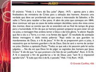 O anúncio: "Vinda é a hora do Seu juízo" (Apoc. 14:7) - aponta para a obra
finalizadora do ministério de Cristo para a salvação dos homens. Anuncia uma
verdade que deve ser proclamada até que cesse a intercessão do Salvador, e Ele
volte à Terra para receber o Seu povo. A obra do juízo que começou em 1844,
deve continuar até que os casos de todos estejam decididos, tanto dos vivos como
dos mortos; disso se conclui que ela se estenderá até ao final do tempo de graça
para a humanidade. A fim de que os homens possam preparar-se para estar em pé
no juízo, a mensagem lhes ordena temer a Deus e dar-Lhe glória, "e adorar Aquele
que fez o céu e a Terra, e o mar, e as fontes das águas". O resultado da aceitação
destas mensagens é dado nestas palavras: "Aqui estão os que guardam os
mandamentos de Deus, e a fé de Jesus." A fim de se prepararem para o juízo, é
necessário que os homens guardem a lei de Deus. Esta lei será a norma de caráter
no juízo. Declara o apóstolo Paulo: "Todos os que sob a lei pecaram pela lei serão
julgados. ... No dia em que Deus há de julgar os segredos dos homens por Jesus
Cristo." E ele diz que "os que praticam a lei hão de ser justificados". Rom. 2:12-16.
A fé é essencial a fim de guardar-se a lei de Deus; pois "sem fé é impossível
agradar-Lhe". "E tudo que não é de fé, é pecado." Heb. 11:6; Rom. 14:23.
O Grande Conflito, 436
 