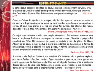 E, sendo Jesus batizado, saiu logo da água, e eis que se Lhe abriram os Céus, e viu
o Espírito de Deus descendo como pombao Espírito de Deus descendo como pomba e vindo sobre Ele. E eis que uma voz
dos Céus dizia: Este é o Meu Filho amado, em quem Me comprazo. Mat. 3:16
e 17.
Quando Cristo Se ajoelhou às margens do Jordão, após o batismo, os céus se
abriram, e o Espírito desceu na forma de uma pombao Espírito desceu na forma de uma pomba, semelhante a ouro polido, e
cercou-O com Sua glória; e a voz de Deus foi ouvida, das alturas dos Céus,
dizendo: "Tu és o Meu Filho amado, em quem Me comprazo." Mar. 1:11.
Minha Consagração Hoje, Mm 1953/1989, 260
Os anjos nunca tinham ouvido uma oração como essa. Eles estavam ansiosos para
levar ao suplicante Redentor mensagens de certeza e amor. Mas não; o próprio Pai
atenderá ao Filho. Diretamente do trono é enviada a luz da glória de Deus.
Abrem-se os céus, e raios de luz e glóriaraios de luz e glória procedentes de lá assumem a forma deassumem a forma de
uma pombauma pomba, como o aspecto de ouro polido. A forma semelhante a uma pomba
era um emblema da mansidão e suavidade de Cristo.
Exaltai-o, Mm 1992, 79
A natureza do Espírito Santo é um mistério. Os homens não a podem explicar,
porque o Senhor não lho revelou. Com fantasiosos pontos de vista, podem-se
reunir passagens da Escritura e dar-lhes um significado humano; mas a aceitação
desses pontos de vista não fortalecerá a igreja. Com relação a tais mistérios -
demasiado profundos para o entendimento humano - o silêncio é ouro.
 