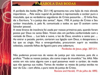 PARÁBOLA DAS BODAS
.A parábola das bodas [Mat. 22:1-14] apresenta-nos uma lição da mais elevada
importância. ... Pela veste nupcial da parábola é representado o caráter puro e
imaculado, que os verdadeiros seguidores de Cristo possuirão. ... O linho fino,
diz a Escritura, "é a justiça dos santos". Apoc. 19:8. A justiça de Cristo e Seu
caráter imaculado, é, pela fé, comunicada a todos os que O aceitam como
Salvador pessoal.
A veste branca de inocência foi usada por nossos primeiros pais, quando foram
postos por Deus no santo Éden. Viviam eles em perfeita conformidade com a
vontade de Deus. ... Luz bela e suave, a luz de Deus, envolvia o santo par. ...
Ao entrar o pecado, porém, cortaram sua ligação com Deus, e desapareceu a
luz que os cingia. Nus e envergonhados, procuraram suprir os vestidos
celestiais, cosendo folhas de figueira para uma cobertura.
Parábolas de Jesus, págs. 307-311.
Não podemos prover-nos de vestes de justiça por nós mesmos, pois diz o
profeta: "Todas as nossas justiças, são como trapo da imundícia." Isa. 64:6. Não
existe em nós coisa alguma com a qual possamos vestir o caráter, de modo
que não apareça sua nudez. Temos de receber as vestes da justiça tecidas no
tear do Céu - com efeito, a pura veste da justiça de Cristo.
Review and Herald, 19 de julho de 1892.
 