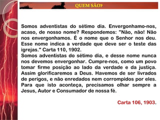 QUEM SÃO?
Somos adventistas do sétimo dia. Envergonhamo-nos,
acaso, de nosso nome? Respondemos: "Não, não! Não
nos envergonhamos. É o nome que o Senhor nos deu.
Esse nome indica a verdade que deve ser o teste das
igrejas." Carta 110, 1902.
Somos adventistas do sétimo dia, e desse nome nunca
nos devemos envergonhar. Cumpre-nos, como um povo
tomar firme posição ao lado da verdade e da justiça.
Assim glorificaremos a Deus. Havemos de ser livrados
de perigos, e não enredados nem corrompidos por eles.
Para que isto aconteça, precisamos olhar sempre a
Jesus, Autor e Consumador de nossa fé.
Carta 106, 1903.
 