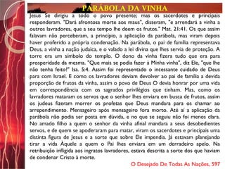 PARÁBOLA DA VINHA
Jesus Se dirigiu a todo o povo presente; mas os sacerdotes e principais
responderam. "Dará afrontosa morte aos maus", disseram, "e arrendará a vinha a
outros lavradores, que a seu tempo lhe deem os frutos." Mat. 21:41. Os que assim
falavam não perceberam, a princípio, a aplicação da parábola, mas viram depois
haver proferido a própria condenação. Na parábola, o pai de família representava
Deus, a vinha a nação judaica, e o valado a lei divina que lhes servia de proteção. A
torre era um símbolo do templo. O dono da vinha fizera tudo que era para
prosperidade da mesma. "Que mais se podia fazer à Minha vinha", diz Ele, "que lhe
não tenha feito?" Isa. 5:4. Assim foi representado o incessante cuidado de Deus
para com Israel. E como os lavradores deviam devolver ao pai de família a devida
proporção de frutos da vinha, assim o povo de Deus O devia honrar por uma vida
em correspondência com os sagrados privilégios que tinham. Mas, como os
lavradores mataram os servos que o senhor lhes enviara em busca de frutos, assim
os judeus fizeram morrer os profetas que Deus mandara para os chamar ao
arrependimento. Mensageiro após mensageiro fora morto. Até aí a aplicação da
parábola não podia ser posta em dúvida, e no que se seguiu não foi menos clara.
No amado filho a quem o senhor da vinha afinal mandara a seus desobedientes
servos, e de quem se apoderaram para matar, viram os sacerdotes e principais uma
distinta figura de Jesus e a sorte que sobre Ele impendia. Já estavam planejando
tirar a vida Àquele a quem o Pai lhes enviara em um derradeiro apelo. Na
retribuição infligida aos ingratos lavradores, estava descrita a sorte dos que haviam
de condenar Cristo à morte.
O Desejado De Todas As Nações, 597
 