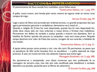 O peneiramento de Deus sacode fora multidões, como folhas secas.
Testemunhos Seletos, vol. 1, pág. 479.
A palha, como nuvem, será levada pelo vento, mesmo de lugares onde só vemos ricos
campos de trigo.
Serviço Cristão, pág. 49.
Logo o povo de Deus será provado por ardentes provas, e a grande proporção dos que
agora permanecem genuínos e verdadeiros, demonstrar-se-á metal vil. ...
Quando a religião de Cristo for mais desprezada, quando Sua lei mais desprezada for,
então deve nosso zelo ser mais ardoroso e nosso ânimo e firmeza mais inabaláveis.
Permanecer em defesa da verdade e justiça quando a maioria nos abandona, ferir as
batalhas do Senhor quando são poucos os campeões - essa será nossa prova. Naquele
tempo devemos tirar calor da frieza dos outros, coragem de sua covardia, e lealdade de
sua traição.
Testemunhos Seletos, vol. 2, pág. 31.
A igreja talvez pareça como prestes a cair, mas não cairá. Ela permanece, ao passo que
os pecadores de Sião serão lançados fora na sacudidura - a palha separada do trigo
precioso. É esse um transe terrível, não obstante importa que tenha lugar.
Mensagens Escolhidas, vol. 2, pág. 380.
Ao aproximar-se a tempestade, uma classe numerosa que tem professado fé na
mensagem do terceiro anjo, mas não tem sido santificada pela obediência à verdade,
abandona sua posição, passando para as fileiras do adversário.
O Grande Conflito, pág. 608
 
