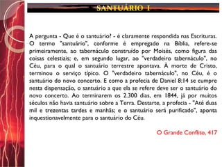 A pergunta - Que é o santuário? - é claramente respondida nas Escrituras.
O termo "santuário", conforme é empregado na Bíblia, refere-se
primeiramente, ao tabernáculo construído por Moisés, como figura das
coisas celestiais; e, em segundo lugar, ao "verdadeiro tabernáculo", no
Céu, para o qual o santuário terrestre apontava. À morte de Cristo,
terminou o serviço típico. O "verdadeiro tabernáculo", no Céu, é o
santuário do novo concerto. E como a profecia de Daniel 8:14 se cumpre
nesta dispensação, o santuário a que ela se refere deve ser o santuário do
novo concerto. Ao terminarem os 2.300 dias, em 1844, já por muitos
séculos não havia santuário sobre a Terra. Destarte, a profecia - "Até duas
mil e trezentas tardes e manhãs; e o santuário será purificado", aponta
inquestionavelmente para o santuário do Céu.
O Grande Conflito, 417
 
