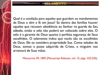 Qual é a condição para aqueles que guardam os mandamentos
de Deus e têm a fé em Jesus? Se dentro das famílias houver
aqueles que recusam obediência ao Senhor na guarda do Seu
sábado, então o selo não poderá ser colocado sobre eles. O
selo é a garantia de Deus quanto à perfeita segurança de Seus
escolhidos. O selamento indica que vocês são os escolhidos
de Deus. Ele os considera propriedade Sua. Como selados de
Deus, somos a posse adquirida de Cristo, e ninguém nos
arrancará de Suas mãos.
Manuscrito 59, 1895 (Manuscript Releases, vol. 15, págs. 223-225).
 