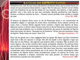 Precisamos orar, mais do que nunca, pelo batismo do Espírito Santo, pois se jamais houve um
tempo em que precisamos desse batismo, é agora. Não há nada que o Senhor nos tem falado
com mais frequência do que de Seu desejo em nos conceder esse batismo, e nada poderia
glorificar mais a Seu nome do que essa concessão. Quando partilharmos esse Espírito,
homens e mulheres nascerão de novo. ... Pessoas outrora perdidas serão achadas e trazidas
de volta. Carta 105, 1898.
O batismo do Espírito Santo como no dia de Pentecoste levará a um reavivamento da
verdadeira religião e à operação de muitas obras maravilhosas. Seres celestes entrarão em
nosso meio, e homens falarão segundo forem movidos a fazê-lo pelo Espírito de Deus.
Operasse, porém, o Senhor sobre homens como fez no dia de Pentecoste e posteriormente,
muitos que hoje professam crer na verdade conheceriam tão pouco da operação do Espírito
Santo que haviam de clamar: "Acautelai-vos do fanatismo." Diriam dos que estivessem cheios
do Espírito: "Estão cheios de mosto." Atos 2:13. Mensagens Escolhidas 1, 57
Deus não Se agrada com a obra negligente feita nas igrejas. Ele espera que Seus mordomos
sejam leais e fiéis em reprovar e corrigir. Eles têm de expelir o erro segundo a regra que
Deus deu em Sua Palavra, não segundo suas próprias idéias e impulsos. Não se devem usar
meios ásperos, não se faça nenhuma obra injusta, precipitada, impulsiva. Os esforços feitos
para purificar a igreja da contaminação moral devem ser feitos ao modo de Deus. Não deve
haver nenhuma parcialidade, nem hipocrisia. Não deve haver favoritos, cujos pecados sejam
considerados como menos pecaminosos que os de outros. Oh, quanto necessitamos todos
do batismo do Espírito Santo! Então procederemos sempre no espírito de Cristo, com
bondade, compaixão e simpatia, mostrando amor pelo pecador ao mesmo tempo que
aborrecemos o pecado com ódio perfeito. Manuscrito 8a, 1888.
 