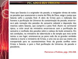 Visto que Satanás é o originador do pecado, o instigador direto de todos
os pecados que ocasionaram a morte do Filho de Deus, exige a justiça que
Satanás sofra a punição final. A obra de Cristo para a redenção dos
homens e purificação do Universo da contaminação do pecado, encerrar-
se-á pela remoção dos pecados do santuário celestial e deposição dos
mesmos sobre Satanás, que cumprirá a pena final. Assim no cerimonial
típico, o ciclo anual do ministério encerrava-se com a purificação do
santuário e confissão dos pecados sobre a cabeça do bode emissário. Em
tais condições, no ministério do tabernáculo e do templo que mais tarde
tomou o seu lugar, ensinavam-se ao povo cada dia as grandes verdades
relativas à morte e ministério de Cristo, e uma vez ao ano sua mente era
transportada para os acontecimentos finais do grande conflito entre
Cristo e Satanás, e para a final purificação do Universo, de pecado e
pecadores.
Patriarcas e Profetas, págs. 343-358.
 